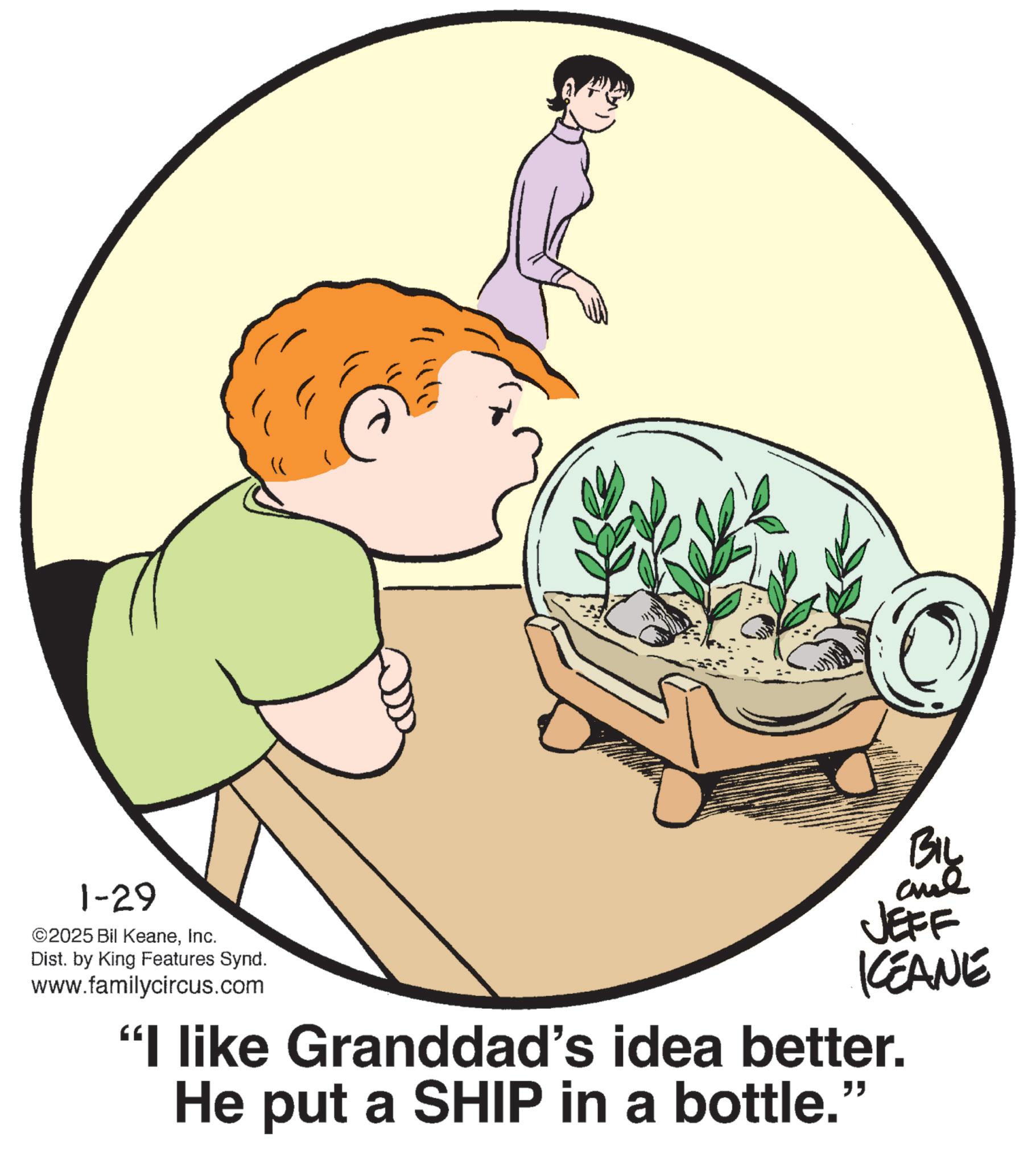 Child OCR: 1-29 ©2025 Bil KeaneInc. Dist. by King Features Synd. www.familycircus.com BIL and JEFF KCEANE "I like Granddad's idea better. He put a SHIP in a bottle." 1-29 © 2025 Bil KeaneInc. Dist . by King Features Synd . www.familycircus.com BIL and JEFF KCEANE " I like Granddad's idea better . He put a SHIP in a bottle . "