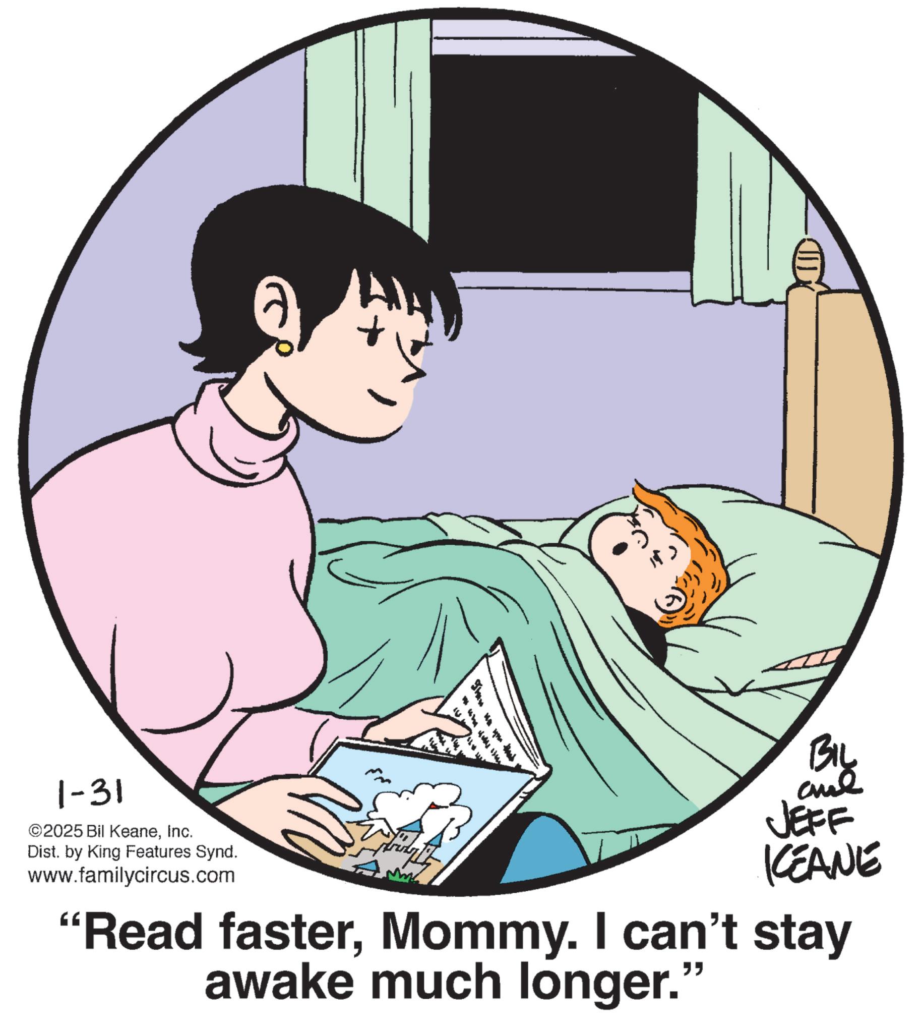 Publication OCR: 1-31 ©2025 Bil KeaneInc. Dist. by King Features Synd. www.familycircus.com BIL JEFF KCEANE "Read fasterMommy. I can't stay awake much longer." 1-31 © 2025 Bil KeaneInc. Dist . by King Features Synd . www.familycircus.com BIL JEFF KCEANE " Read fasterMommy . I can't stay awake much longer . "