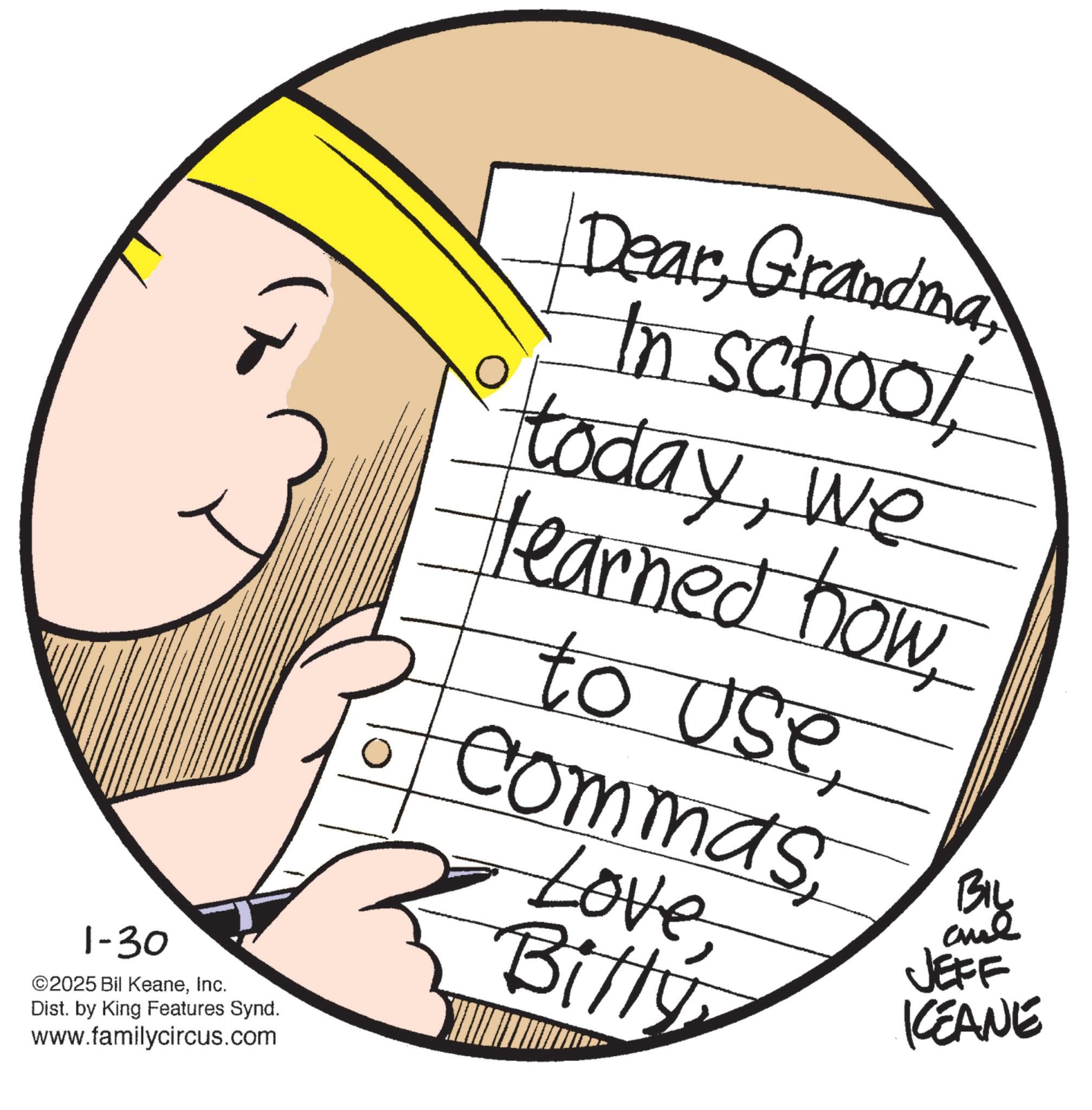 Graphics OCR: 1-30 ©2025 Bil KeaneInc. Dist. by King Features Synd. www.familycircus.com DearGrandma In schoolwe learned howto use CommasLove BillyBIL JEFF KEANE 1-30 © 2025 Bil KeaneInc. Dist . by King Features Synd . www.familycircus.com DearGrandma In schoolwe learned howto use CommasLove BillyBIL JEFF KEANE