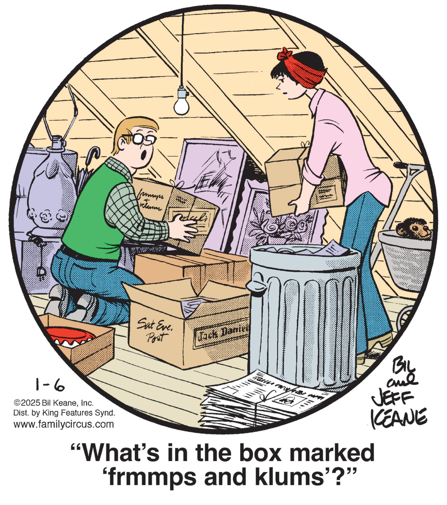 Fiction OCR: 1-6 ©2025 Bil KeaneInc. Dist. by King Features Synd. www.familycircus.com 6 ?????? + Juduli Sat Eve. Post Jack Daniel ??? "What's in the box marked 'frmmps and klums'?" BIL JEFF KEANE 1-6 © 2025 Bil KeaneInc. Dist . by King Features Synd . www.familycircus.com 6 ?????? + Juduli Sat Eve . Post Jack Daniel ??? " What's in the box marked ' frmmps and klums ' ? " BIL JEFF KEANE