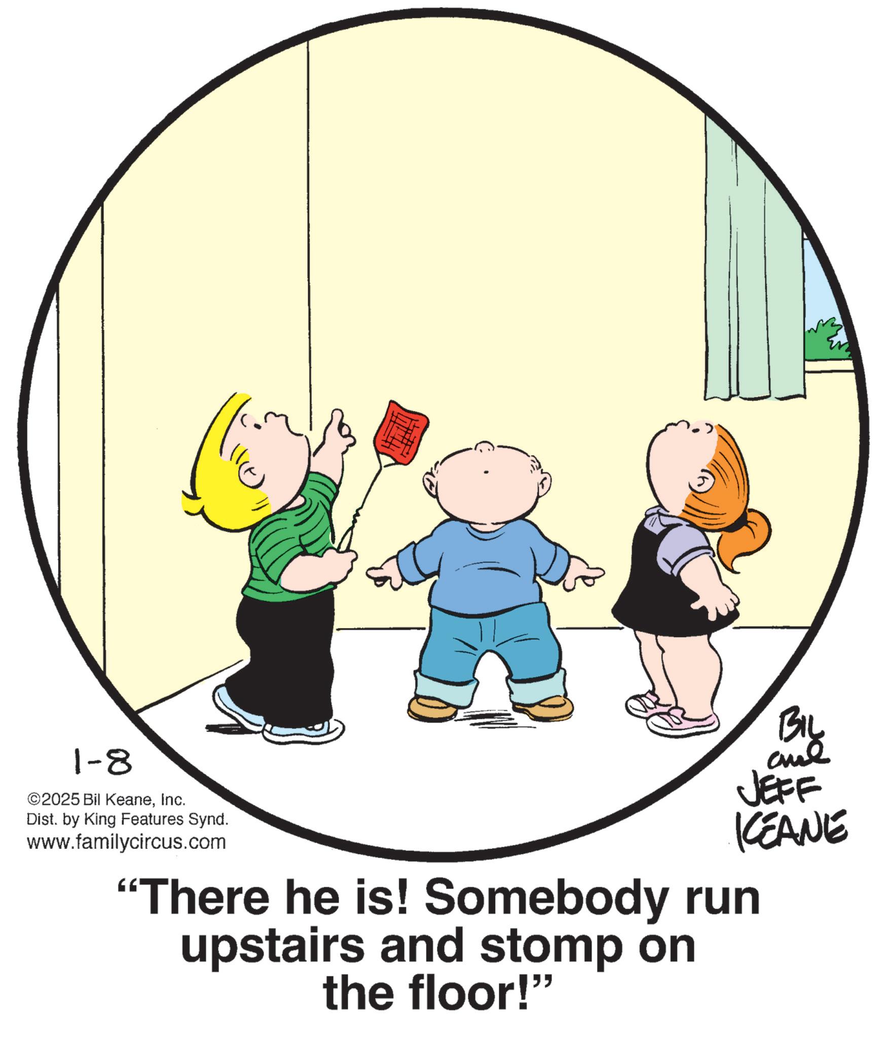Pleased OCR: 1-8 ©2025 Bil KeaneInc. Dist. by King Features Synd. www.familycircus.com BIL JEFF KEANE "There he is! Somebody run upstairs and stomp on the floor!" 1-8 © 2025 Bil KeaneInc. Dist . by King Features Synd . www.familycircus.com BIL JEFF KEANE " There he is ! Somebody run upstairs and stomp on the floor ! "