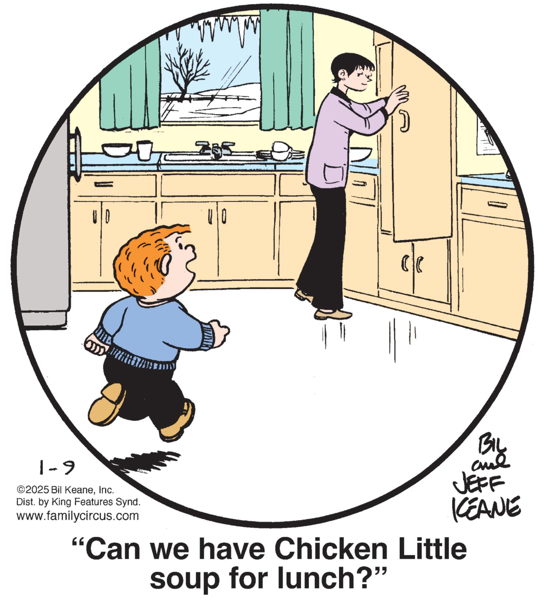 Child OCR: 1-9 ©2025 Bil KeaneInc. Dist. by King Features Synd. 285 BIL JEFF KEANE www.familycircus.com "Can we have Chicken Little soup for lunch?” 1-9 © 2025 Bil KeaneInc. Dist . by King Features Synd . 285 BIL JEFF KEANE www.familycircus.com " Can we have Chicken Little soup for lunch ? ”