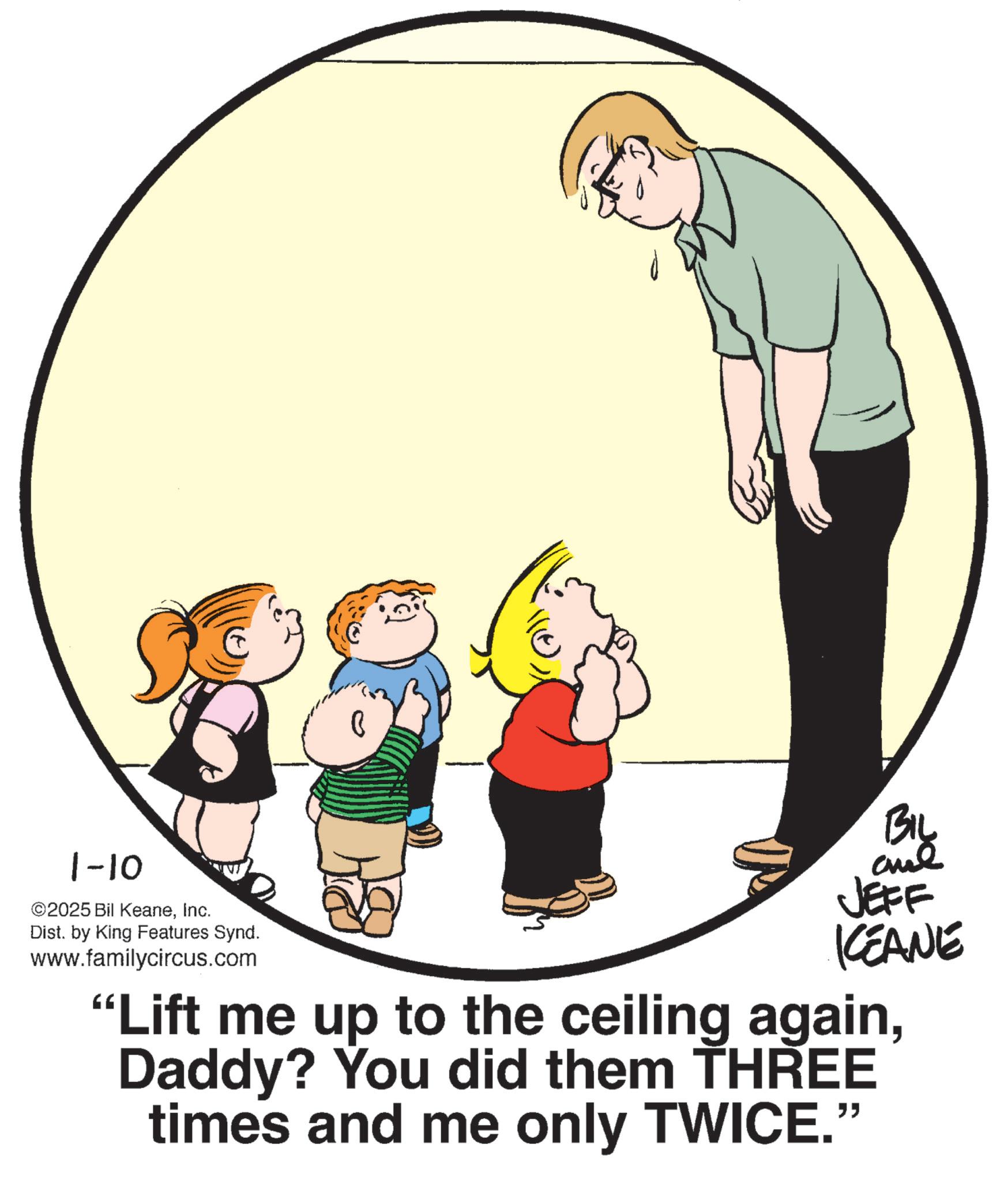 Photo caption OCR: 1-10 ©2025 Bil KeaneInc. Dist. by King Features Synd. www.familycircus.com BIL JEFF KCEANE "Lift me up to the ceiling againDaddy? You did them THREE times and me only TWICE." 1-10 © 2025 Bil KeaneInc. Dist . by King Features Synd . www.familycircus.com BIL JEFF KCEANE " Lift me up to the ceiling againDaddy ? You did them THREE times and me only TWICE . "