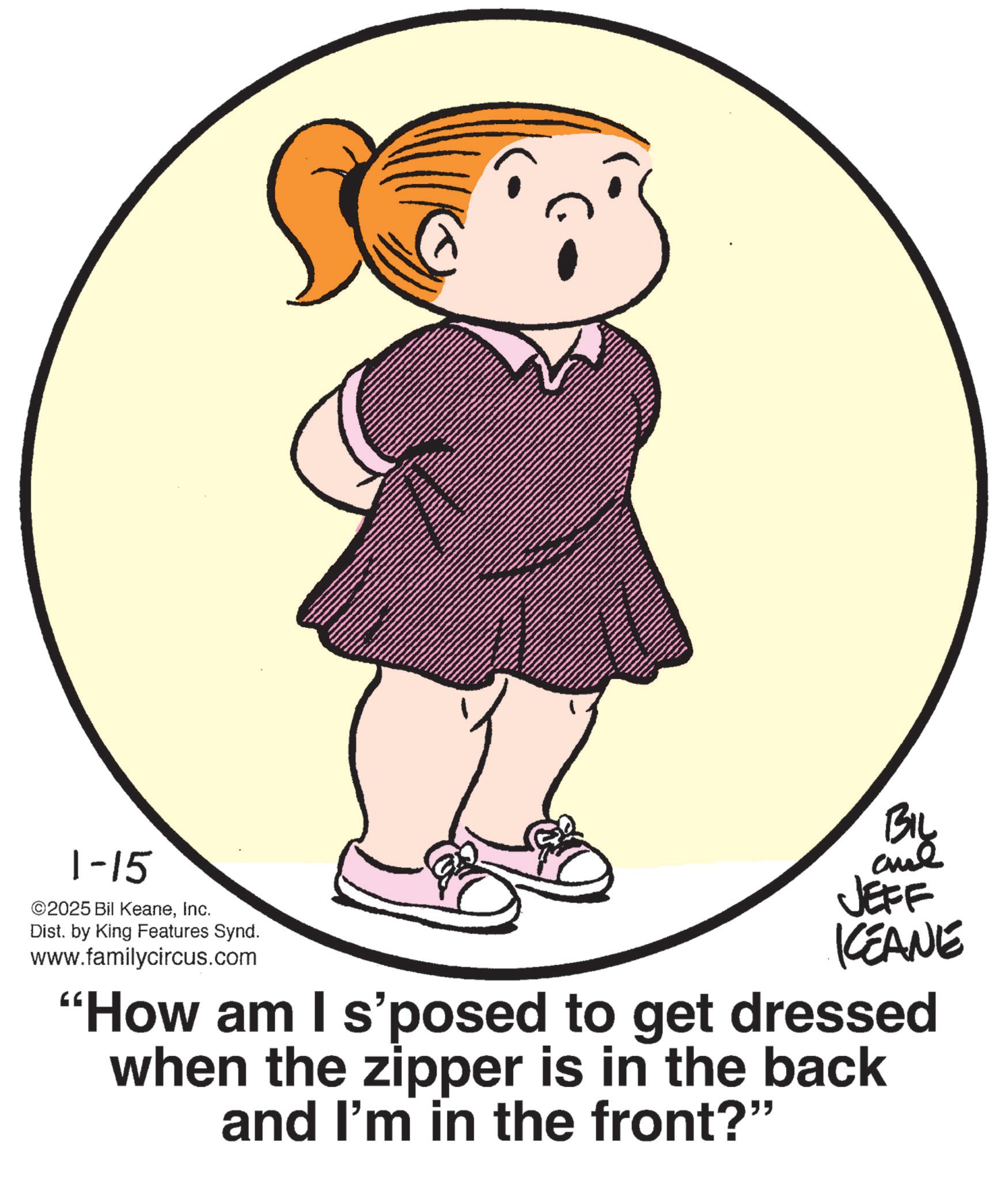 Fiction OCR: 1-15 ©2025 Bil KeaneInc. Dist. by King Features Synd. www.familycircus.com BIL JEFF KCEANE "How am I s'posed to get dressed when the zipper is in the back and I'm in the front?" 1-15 © 2025 Bil KeaneInc. Dist . by King Features Synd . www.familycircus.com BIL JEFF KCEANE " How am I s'posed to get dressed when the zipper is in the back and I'm in the front ? "