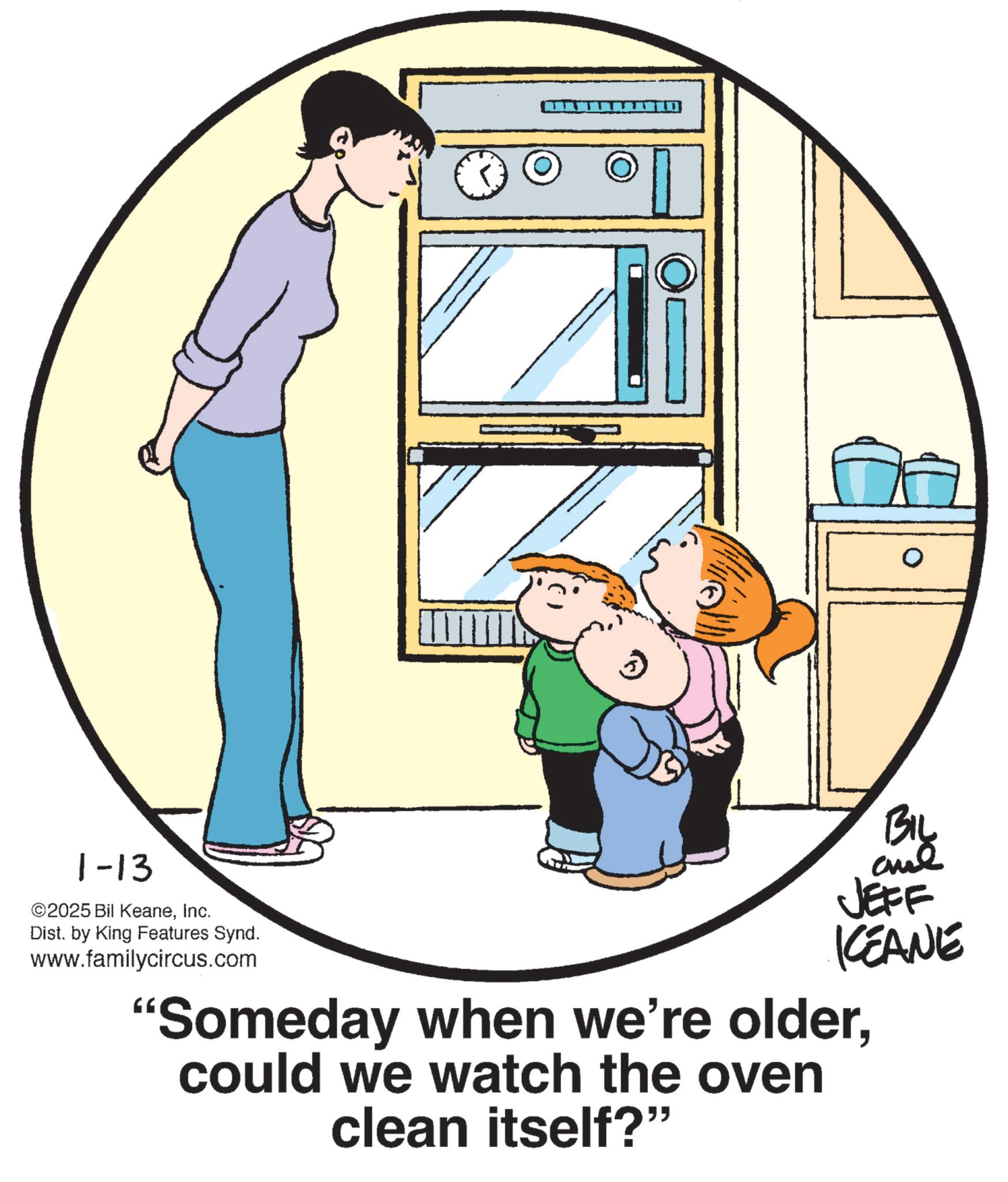 Clip art OCR: 1-13 ©2025 Bil KeaneInc. Dist. by King Features Synd. www.familycircus.com ? JEFF KCEANE "Someday when we're oldercould we watch the oven clean itself?" 1-13 © 2025 Bil KeaneInc. Dist . by King Features Synd . www.familycircus.com ? JEFF KCEANE " Someday when we're oldercould we watch the oven clean itself ? "