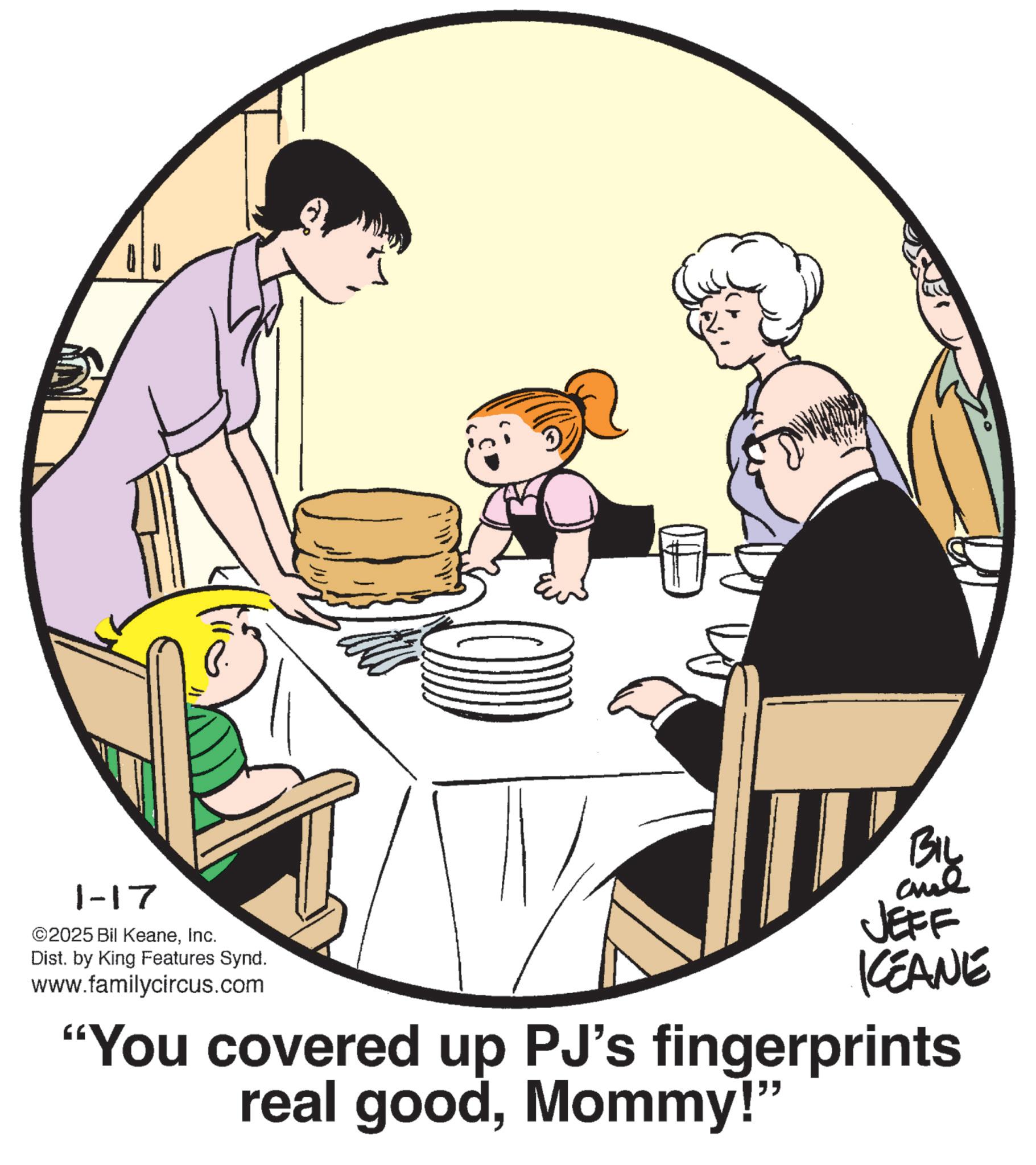 Fiction OCR: 1-17 ©2025 Bil KeaneInc. Dist. by King Features Synd. www.familycircus.com BIL and JEFF KCEANE "You covered up PJ's fingerprints real goodMommy!" 1-17 © 2025 Bil KeaneInc. Dist . by King Features Synd . www.familycircus.com BIL and JEFF KCEANE " You covered up PJ's fingerprints real goodMommy ! "