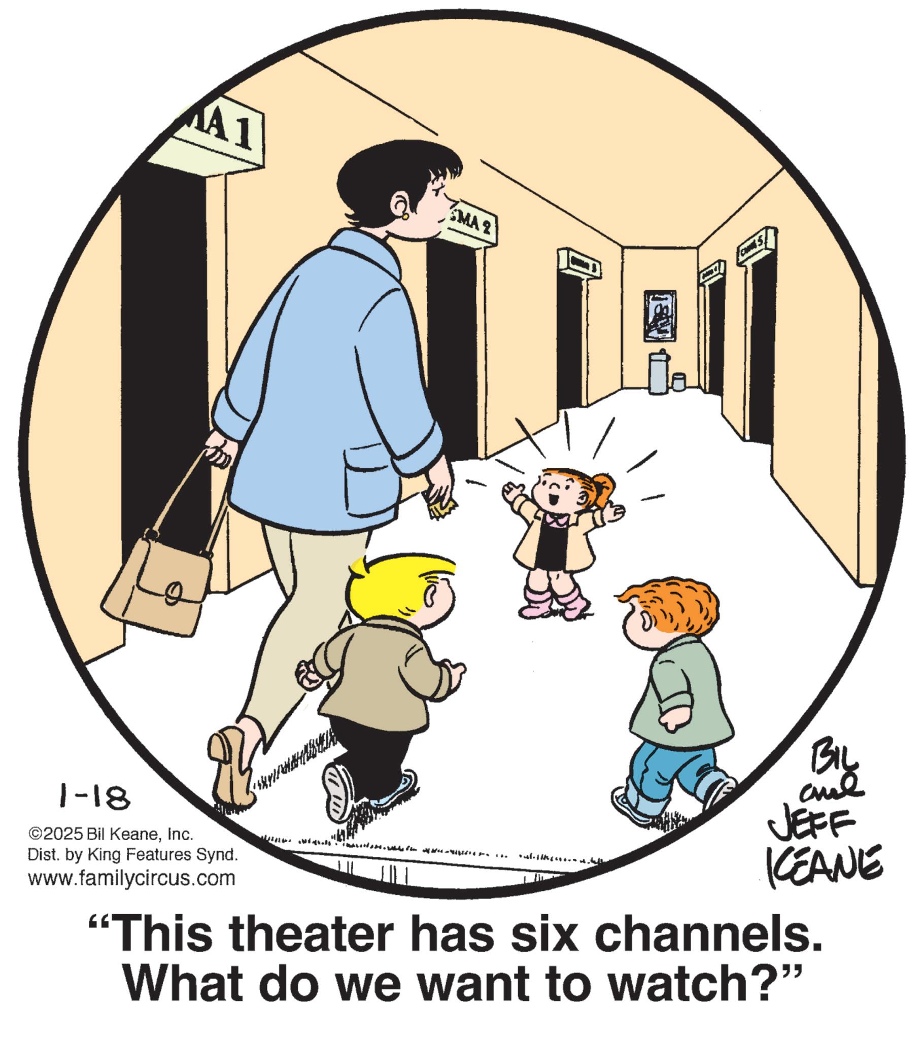 Animated cartoon OCR: A1 MA2 1-18 ©2025 Bil KeaneInc. Dist. by King Features Synd. www.familycircus.com BIL and JEFF KCEANE "This theater has six channels. What do we want to watch?" A1 MA2 1-18 © 2025 Bil KeaneInc. Dist . by King Features Synd . www.familycircus.com BIL and JEFF KCEANE " This theater has six channels . What do we want to watch ? "
