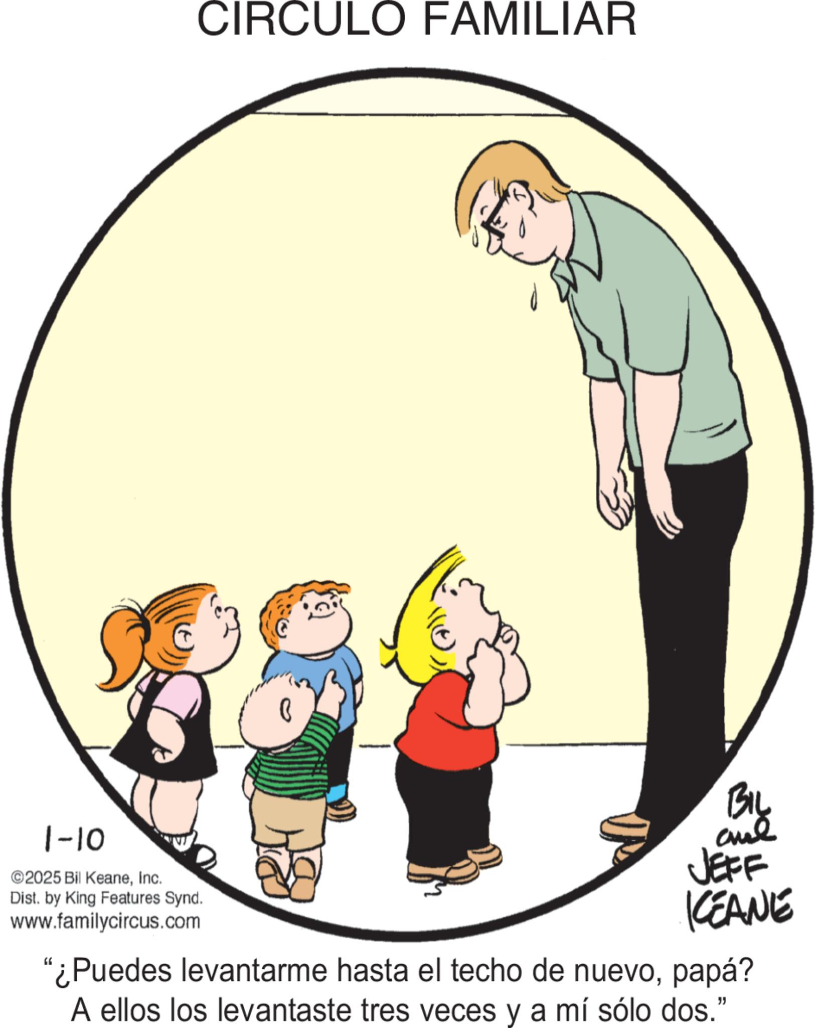 Animation OCR: 1-10 ©2025 Bil KeaneInc. Dist. by King Features Synd. www.familycircus.com CIRCULO FAMILIAR BIL JEFF KCEANE "¿Puedes levantarme hasta el techo de nuevopapá? A ellos los levantaste tres veces y a mí sólo dos." 1-10 © 2025 Bil KeaneInc. Dist . by King Features Synd . www.familycircus.com CIRCULO FAMILIAR BIL JEFF KCEANE " ¿ Puedes levantarme hasta el techo de nuevopapá ? A ellos los levantaste tres veces y a mí sólo dos . "