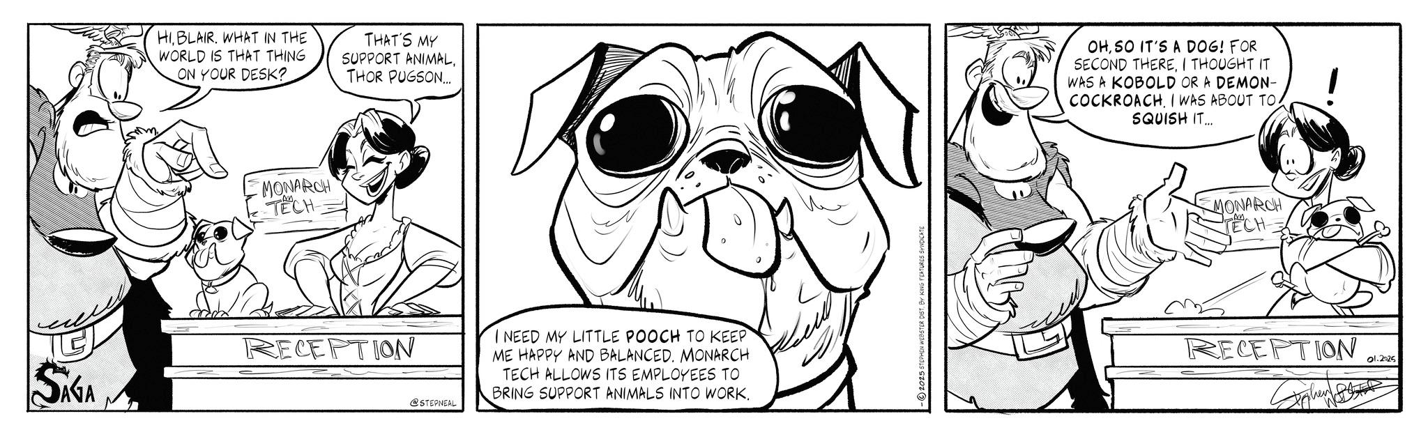 Comics OCR: HIBLAIR. WHAT IN THE WORLD IS THAT THING ON YOUR DESK? THAT'S MY SUPPORT ANIMALTHOR PUGSON... MONARCH TECH SAGA RECEPTION OHSO IT'S A DOG! FOR SECOND THEREI THOUGHT IT WAS A KOBOLD OR A DEMON- COCKROACHI WAS ABOUT TO SQUISH IT... MONARCH TECH @STEPNEAL I NEED MY LITTLE POOCH TO KEEP ME HAPPY AND BALANCEDMONARCH TECH ALLOWS ITS EMPLOYEES TO BRING SUPPORT ANIMALS INTO WORK. RECEPTION 01.2025 HIBLAIR . WHAT IN THE WORLD IS THAT THING ON YOUR DESK ? THAT'S MY SUPPORT ANIMALTHOR PUGSON ... MONARCH TECH SAGA RECEPTION OHSO IT'S A DOG ! FOR SECOND THEREI THOUGHT IT WAS A KOBOLD OR A DEMON- COCKROACHI WAS ABOUT TO SQUISH IT ... MONARCH TECH @STEPNEAL I NEED MY LITTLE POOCH TO KEEP ME HAPPY AND BALANCEDMONARCH TECH ALLOWS ITS EMPLOYEES TO BRING SUPPORT ANIMALS INTO WORK . RECEPTION 01.2025