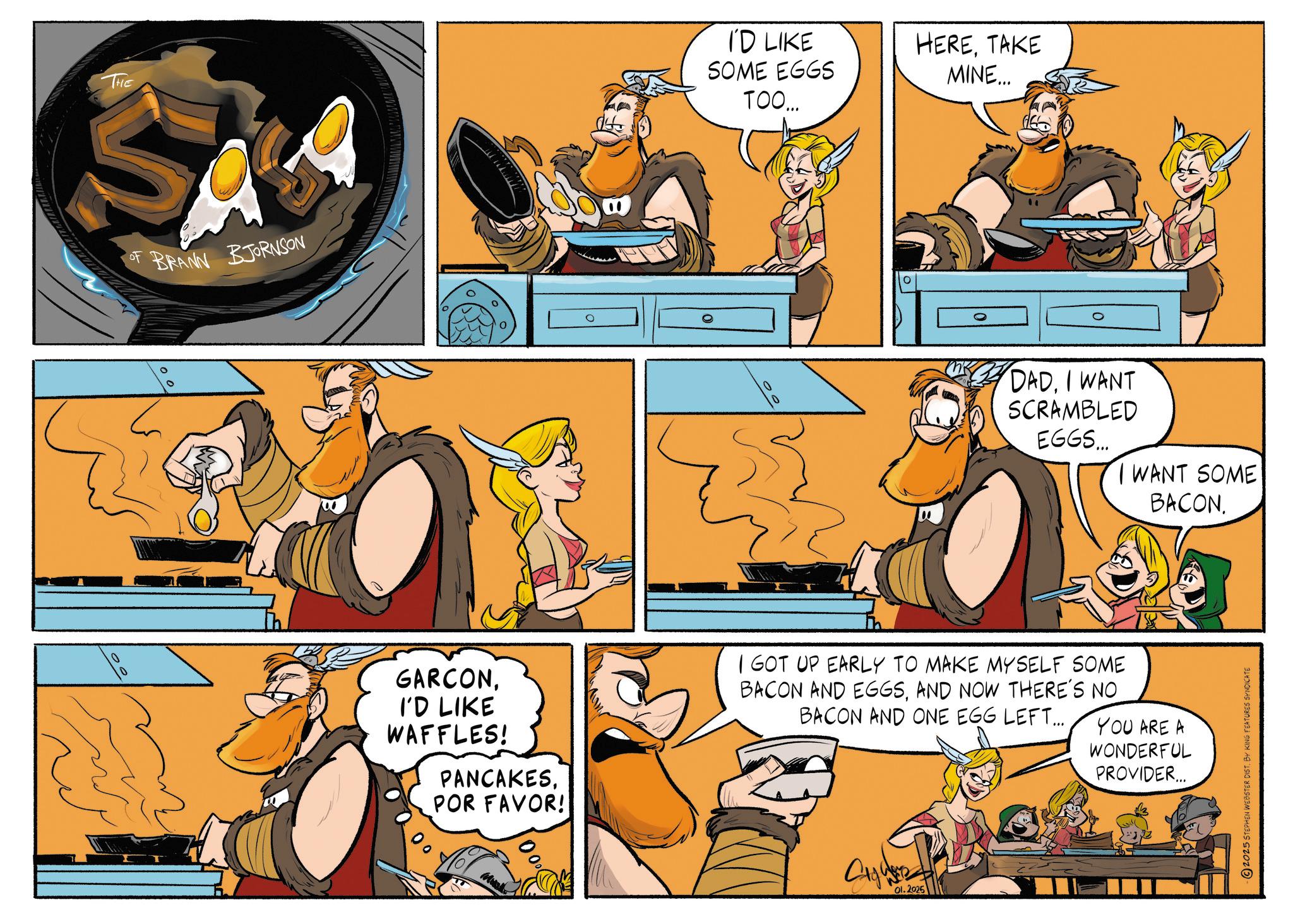 Fictional character OCR: THE BRANN BJORNSON 0 GARCONI'D LIKE WAFFLES! PANCAKESPOR FAVOR! 000 I'D LIKE SOME EGGS TOO... HERETAKE MINE... DADI WANT SCRAMBLED EGGS... I WANT SOME BACON. I GOT UP EARLY TO MAKE MYSELF SOME BACON AND EGGSAND NOW THERE'S NO BACON AND ONE EGG LEFT... Ol.2025 YOU ARE A WONDERFUL PROVIDER... 2025 STEPHEN WEBSTER DIST. BY KING FEATURES SYNDICATE THE BRANN BJORNSON 0 GARCONI'D LIKE WAFFLES ! PANCAKESPOR FAVOR ! 000 I'D LIKE SOME EGGS TOO ... HERETAKE MINE ... DADI WANT SCRAMBLED EGGS ... I WANT SOME BACON . I GOT UP EARLY TO MAKE MYSELF SOME BACON AND EGGSAND NOW THERE'S NO BACON AND ONE EGG LEFT ... Ol.2025 YOU ARE A WONDERFUL PROVIDER ... 2025 STEPHEN WEBSTER DIST . BY KING FEATURES SYNDICATE