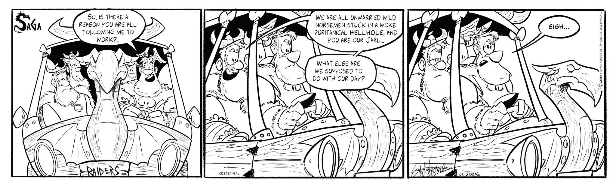Animated cartoon OCR: SIGA SOIS THERE A REASON YOU ARE ALL FOLLOWING ME TO WORK? WE ARE ALL UNMARRIED WILD NORSEMEN STUCK IN A WOKE PURITANICAL HELLHOLEAND YOU ARE OUR JARL... 3 RAIDERS 101 @STEPNEAL WHAT ELSE ARE WE SUPPOSED TO DO WITH OUR DAY? 01.2025 SIGH... 2025 STEPHEN WEBSTER DIST. BY KING FEATURES SYNDICATE SIGA SOIS THERE A REASON YOU ARE ALL FOLLOWING ME TO WORK ? WE ARE ALL UNMARRIED WILD NORSEMEN STUCK IN A WOKE PURITANICAL HELLHOLEAND YOU ARE OUR JARL ... 3 RAIDERS 101 @STEPNEAL WHAT ELSE ARE WE SUPPOSED TO DO WITH OUR DAY ? 01.2025 SIGH ... 2025 STEPHEN WEBSTER DIST . BY KING FEATURES SYNDICATE