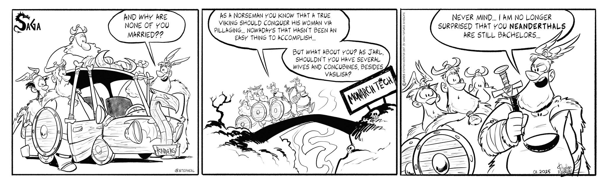 Animated cartoon OCR: SIGA AND WHY ARE NONE OF YOU MARRIED?? AS A NORSEMAN YOU KNOW THAT A TRUE VIKING SHOULD CONQUER HIS WOMAN VIA PILLAGING. NOWADAYS THAT HASN'T BEEN AN EASY THING TO ACCOMPLISH... BUT WHAT ABOUT YOU? AS JARLSHOULDN'T YOU HAVE SEVERAL WIVES AND CONCUBINESBESIDES VASILISA? MONRICH TECH! GRADERS @STEPNEAL TEPHEN WEBSTER DIST. BY KING FEATURES SYNDICATE NEVER MIND... I AM NO LONGER SURPRISED THAT YOU NEANDERTHALS ARE STILL BACHELORS... 01.2025 SIGA AND WHY ARE NONE OF YOU MARRIED ?? AS A NORSEMAN YOU KNOW THAT A TRUE VIKING SHOULD CONQUER HIS WOMAN VIA PILLAGING . NOWADAYS THAT HASN'T BEEN AN EASY THING TO ACCOMPLISH ... BUT WHAT ABOUT YOU ? AS JARLSHOULDN'T YOU HAVE SEVERAL WIVES AND CONCUBINESBESIDES VASILISA ? MONRICH TECH ! GRADERS @STEPNEAL TEPHEN WEBSTER DIST . BY KING FEATURES SYNDICATE NEVER MIND ... I AM NO LONGER SURPRISED THAT YOU NEANDERTHALS ARE STILL BACHELORS ... 01.2025
