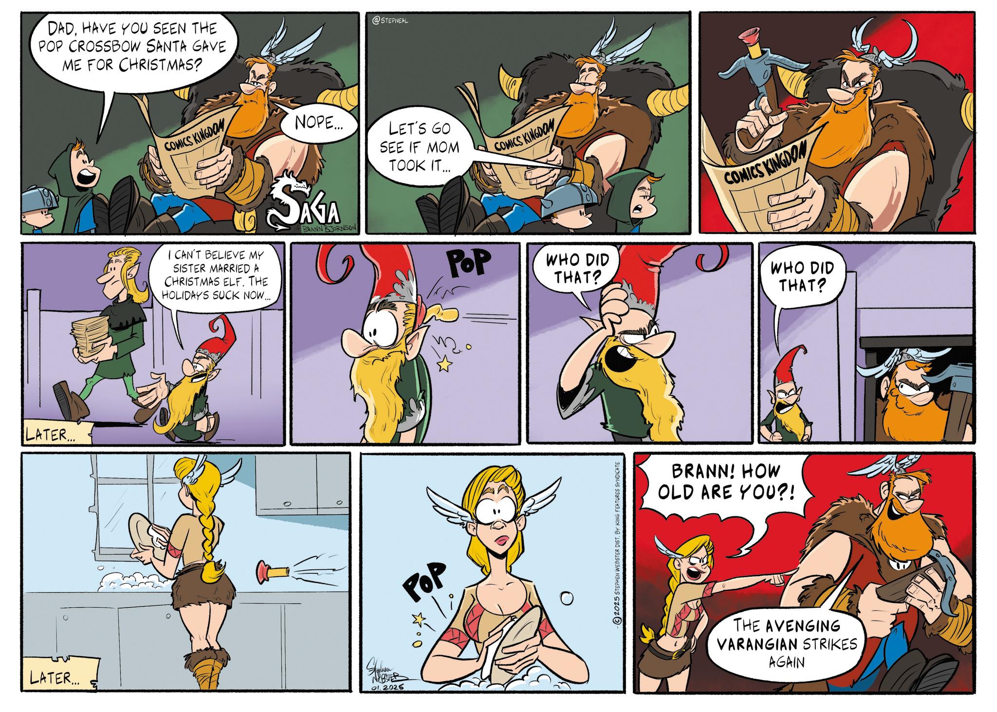 Comic book OCR: LATER... DADHAVE YOU SEEN THE POP CROSSBOW SANTA GAVE ME FOR CHRISTMAS? @STEPNEAL COMICS KINGDOM I CAN'T BELIEVE MY SISTER MARRIED A CHRISTMAS ELF. THE HOLIDAYS SUCK NOW... NOPE... SAGA LET'S GO SEE IF MOM TOOK IT... POP COMICS KINGDOM LATER... Hyphen WEBSTER 01. 2025 POP WHO DID THAT? COMICS KINGDON WHO DID THAT? 2025 STEPHEN WEBSTER DIST. BY KING FEATURES SYNDICATE BRANN! HOW OLD ARE YOU?! THE AVENGING VARANGIAN STRIKES AGAIN LATER ... DADHAVE YOU SEEN THE POP CROSSBOW SANTA GAVE ME FOR CHRISTMAS ? @STEPNEAL COMICS KINGDOM I CAN'T BELIEVE MY SISTER MARRIED A CHRISTMAS ELF . THE HOLIDAYS SUCK NOW ... NOPE ... SAGA LET'S GO SEE IF MOM TOOK IT ... POP COMICS KINGDOM LATER ... Hyphen WEBSTER 01. 2025 POP WHO DID THAT ? COMICS KINGDON WHO DID THAT ? 2025 STEPHEN WEBSTER DIST . BY KING FEATURES SYNDICATE BRANN ! HOW OLD ARE YOU ?! THE AVENGING VARANGIAN STRIKES AGAIN