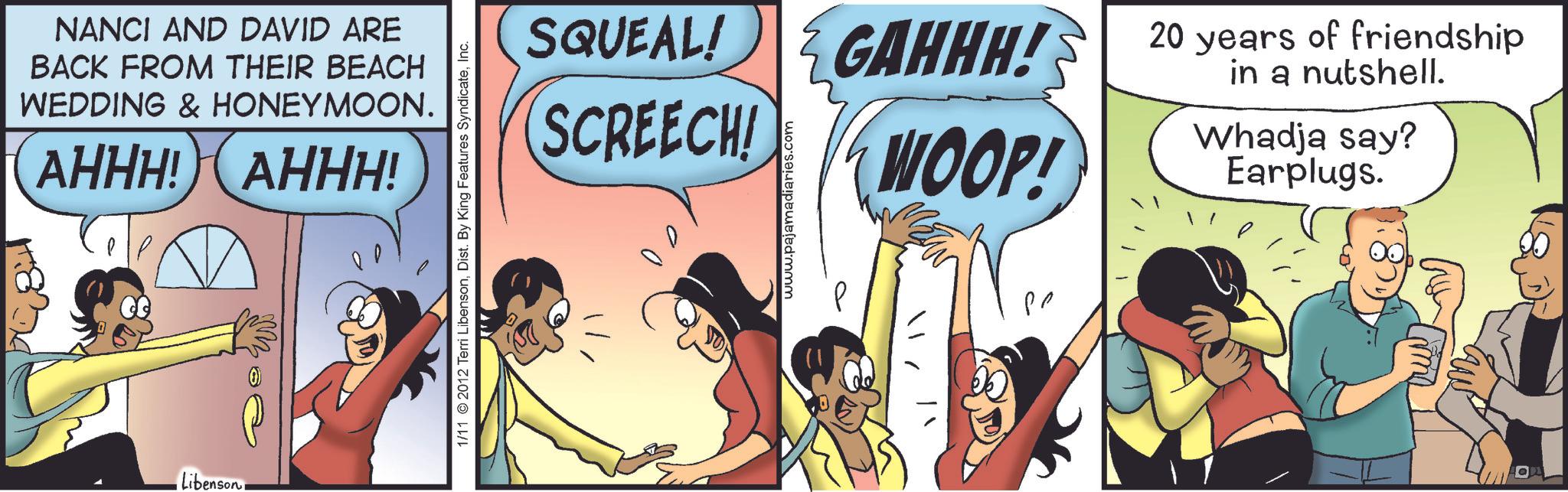 Fictional character OCR: NANCI AND DAVID ARE BACK FROM THEIR BEACH WEDDING & HONEYMOON. AHHH! AHHH! Libenson. • W 1/11 2012 Terri LibensonInc. SQUEAL! GAHHH! SCREECH! 00 www.pajamadiaries.com WOOP! ?? 20 years of friendship in a nutshell. Whadja say? Earplugs. NANCI AND DAVID ARE BACK FROM THEIR BEACH WEDDING & HONEYMOON . AHHH ! AHHH ! Libenson . • W 1/11 2012 Terri LibensonDist . By King Features SyndicateInc. SQUEAL ! GAHHH ! SCREECH ! 00 www.pajamadiaries.com WOOP ! ?? 20 years of friendship in a nutshell . Whadja say ? Earplugs .