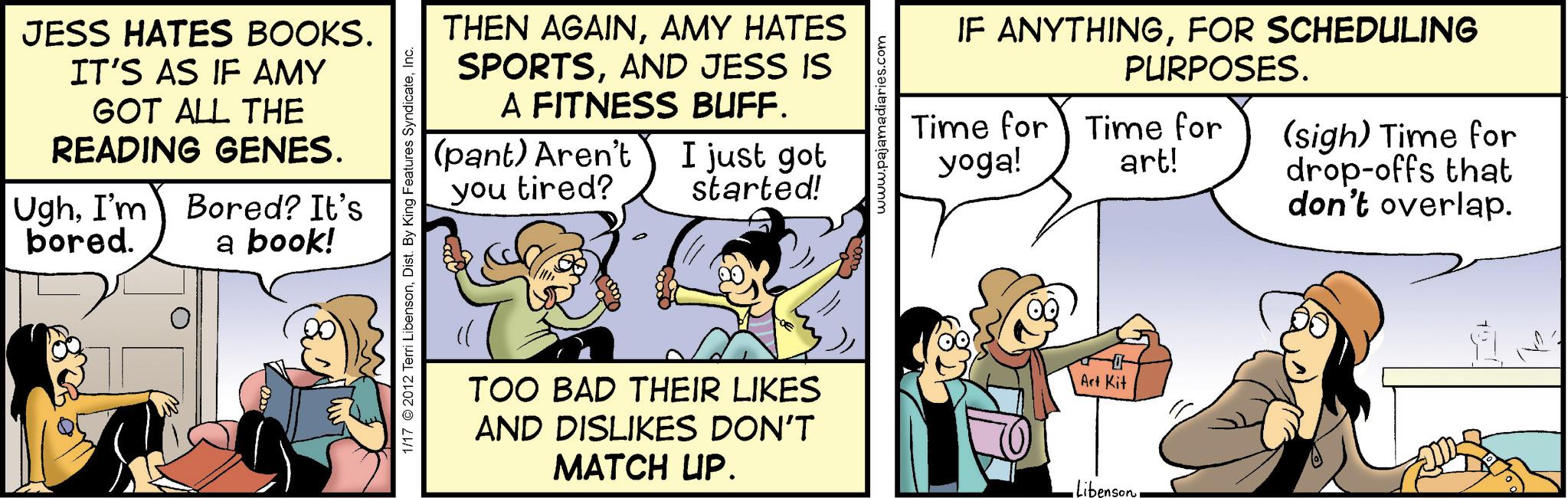 Humour OCR: JESS HATES BOOKS. IT'S AS IF AMY GOT ALL THE READING GENES. UghI'm bored. Bored? It's a book! THEN AGAINAMY HATES SPORTSAND JESS IS A FITNESS BUFF. (pant) Aren't I just got you tired? started! 1/17 2012 Terri LibensonInc. www.pajamadiaries.com IF ANYTHINGFOR SCHEDULING PURPOSES. Time for Time for yoga! art! (sigh) Time for drop-offs that don't overlap. TOO BAD THEIR LIKES AND DISLIKES DON'T MATCH UP. Art Kit •LibensonJESS HATES BOOKS . IT'S AS IF AMY GOT ALL THE READING GENES . UghI'm bored . Bored ? It's a book ! THEN AGAINAMY HATES SPORTSAND JESS IS A FITNESS BUFF . ( pant ) Aren't I just got you tired ? started ! 1/17 2012 Terri LibensonDist . By King Features SyndicateInc. www.pajamadiaries.com IF ANYTHINGFOR SCHEDULING PURPOSES . Time for Time for yoga ! art ! ( sigh ) Time for drop - offs that don't overlap . TOO BAD THEIR LIKES AND DISLIKES DON'T MATCH UP . Art Kit • Libenson