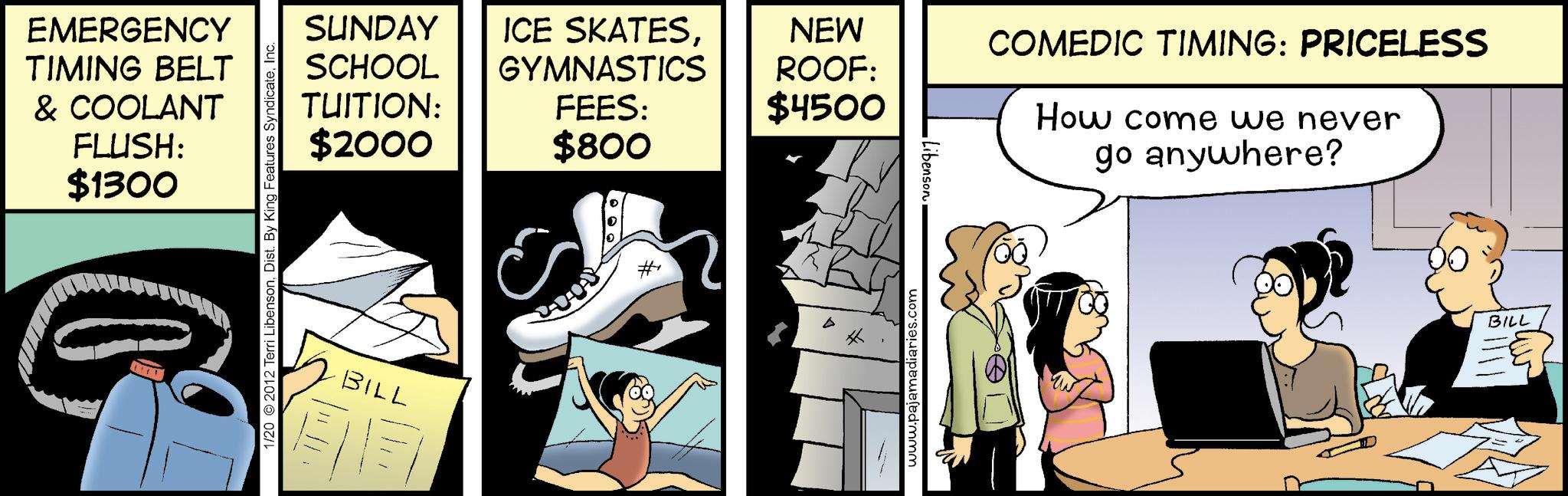 Conversation OCR: EMERGENCY TIMING BELT & COOLANT FLUSH: $1300 G 1/20 2012 Terri LibensonInc. SUNDAY ICE SKATESSCHOOL TUITION: $2000 NEW ROOF: GYMNASTICS FEES: $4500 $800 BILL #1 www.pajamadiaries.com ¦Libenson COMEDIC TIMING: PRICELESS How come we never go anywhere? BILL ? EMERGENCY TIMING BELT & COOLANT FLUSH : $ 1300 G 1/20 2012 Terri LibensonDist . By King Features SyndicateInc. SUNDAY ICE SKATESSCHOOL TUITION : $ 2000 NEW ROOF : GYMNASTICS FEES : $ 4500 $ 800 BILL # 1 www.pajamadiaries.com ¦ Libenson COMEDIC TIMING : PRICELESS How come we never go anywhere ? BILL ?