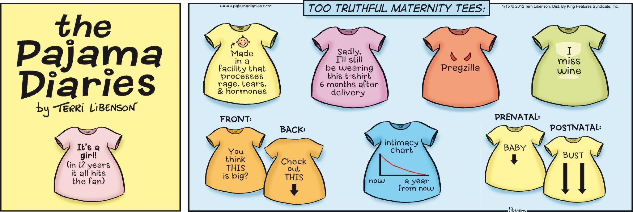Baby & Toddler Clothing OCR: the Pajama Diaries by TERRI LIBENSON www.pajamadiaries.com Made in a facility that processes rage& hormones TOO TRUTHFUL MATERNITY TEES: SadlyI'll still be wearing this t-shirt 6 months after delivery Pregzilla It's a girl! (in 12 years it all hits the fan) FRONT: BACK: You think THIS is big? Check out THIS now intimacy chart a year from now 1/15 2012 Terri LibensonInc. I miss wine PRENATAL: POSTNATAL: BABY BUST libenson the Pajama Diaries by TERRI LIBENSON www.pajamadiaries.com Made in a facility that processes rage& hormones TOO TRUTHFUL MATERNITY TEES : SadlyI'll still be wearing this t - shirt 6 months after delivery Pregzilla It's a girl ! ( in 12 years it all hits the fan ) FRONT : BACK : You think THIS is big ? Check out THIS now intimacy chart a year from now 1/15 2012 Terri LibensonDist . By King Features SyndicateInc. I miss wine PRENATAL : POSTNATAL : BABY BUST libenson