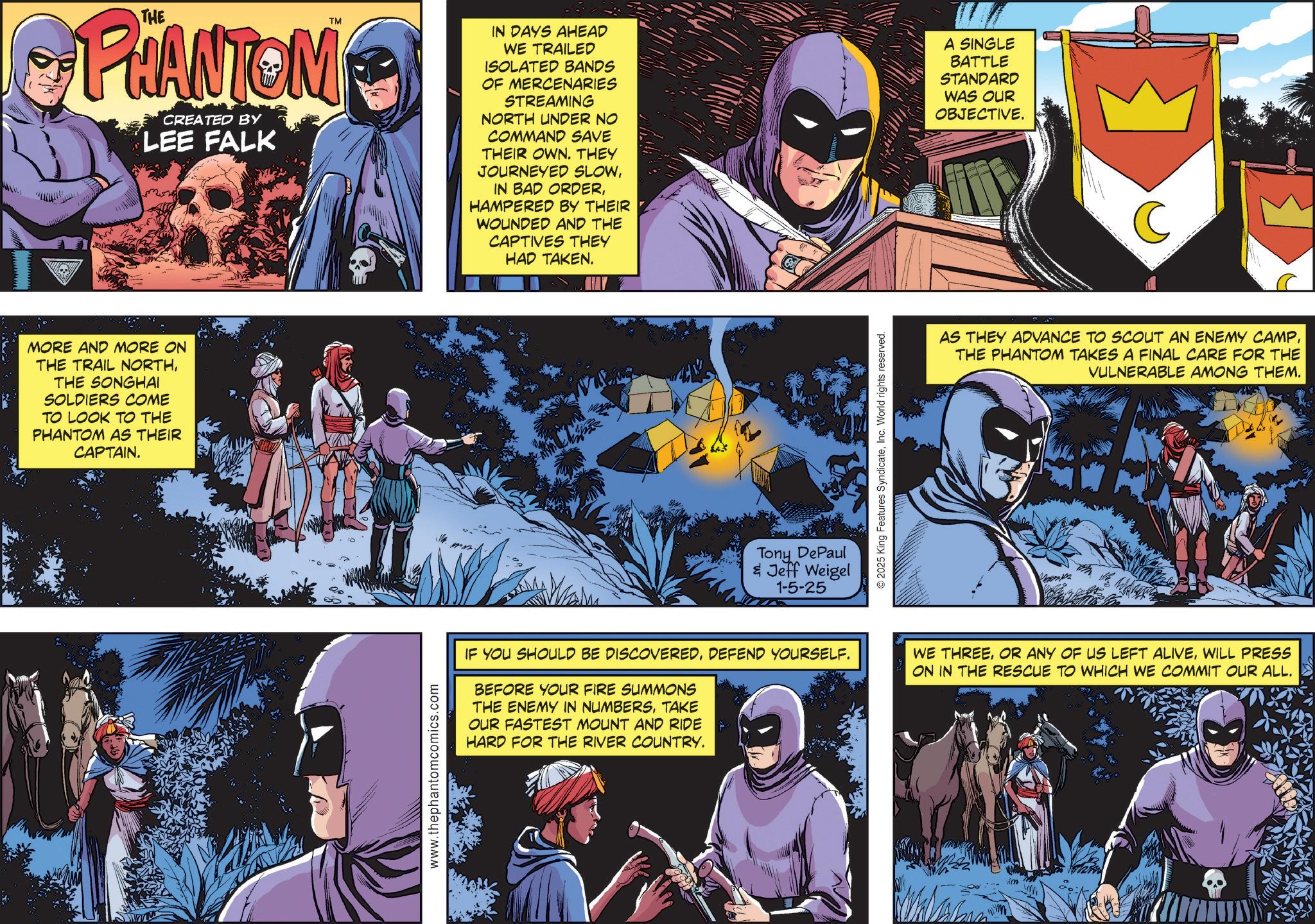 Hero OCR: TM PHANTOM CREATED BY LEE FALK MORE AND MORE ON THE TRAIL NORTHTHE SONGHAI SOLDIERS COME TO LOOK TO THE PHANTOM AS THEIR CAPTAIN. www.thephantomcomics.com IN DAYS AHEAD WE TRAILED ISOLATED BANDS OF MERCENARIES STREAMING NORTH UNDER NO COMMAND SAVE THEIR OWN. THEY JOURNEYED SLOWHAMPERED BY THEIR WOUNDED AND THE CAPTIVES THEY HAD TAKEN. A SINGLE BATTLE STANDARD WAS OUR OBJECTIVE. Tony DePaul & Jeff Weigel 1-5-25 © 2025 King Features SyndicateInc. World rights reserved. AS THEY ADVANCE TO SCOUT AN ENEMY CAMPTHE PHANTOM TAKES A FINAL CARE FOR THE VULNERABLE AMONG THEM. IF YOU SHOULD BE DISCOVEREDDEFEND YOURSELF. BEFORE YOUR FIRE SUMMONS THE ENEMY IN NUMBERSTAKE OUR FASTEST MOUNT AND RIDE HARD FOR THE RIVER COUNTRY. WE THREEWILL PRESS ON IN THE RESCUE TO WHICH WE COMMIT OUR ALL. TM PHANTOM CREATED BY LEE FALK MORE AND MORE ON THE TRAIL NORTHTHE SONGHAI SOLDIERS COME TO LOOK TO THE PHANTOM AS THEIR CAPTAIN . www.thephantomcomics.com IN DAYS AHEAD WE TRAILED ISOLATED BANDS OF MERCENARIES STREAMING NORTH UNDER NO COMMAND SAVE THEIR OWN . THEY JOURNEYED SLOWIN BAD ORDERHAMPERED BY THEIR WOUNDED AND THE CAPTIVES THEY HAD TAKEN . A SINGLE BATTLE STANDARD WAS OUR OBJECTIVE . Tony DePaul & Jeff Weigel 1-5-25 © 2025 King Features SyndicateInc. World rights reserved . AS THEY ADVANCE TO SCOUT AN ENEMY CAMPTHE PHANTOM TAKES A FINAL CARE FOR THE VULNERABLE AMONG THEM . IF YOU SHOULD BE DISCOVEREDDEFEND YOURSELF . BEFORE YOUR FIRE SUMMONS THE ENEMY IN NUMBERSTAKE OUR FASTEST MOUNT AND RIDE HARD FOR THE RIVER COUNTRY . WE THREEOR ANY OF US LEFT ALIVEWILL PRESS ON IN THE RESCUE TO WHICH WE COMMIT OUR ALL .