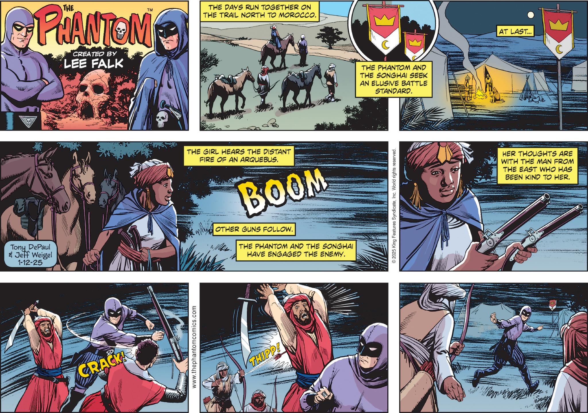 Hero OCR: Tony DePaul & Jeff Weigel 1-12-25 CRACK! PHANTOM CREATED BY LEE FALK www.thephantomcomics.com THE DAYS RUN TOGETHER ON THE TRAIL NORTH TO MOROCCO. THE GIRL HEARS THE DISTANT FIRE OF AN ARQUEBUS. BOOM OTHER GUNS FOLLOW. THE PHANTOM AND THE SONGHAI HAVE ENGAGED THE ENEMY. THIPP! C THE PHANTOM AND THE SONGHAI SEEK AN ELUSIVE BATTLE STANDARD. © 2025 King Features SyndicateInc. World rights reserved. AT LAST... HER THOUGHTS ARE WITH THE MAN FROM THE EAST WHO HAS BEEN KIND TO HER. Tony DePaul & Jeff Weigel 1-12-25 CRACK ! PHANTOM CREATED BY LEE FALK www.thephantomcomics.com THE DAYS RUN TOGETHER ON THE TRAIL NORTH TO MOROCCO . THE GIRL HEARS THE DISTANT FIRE OF AN ARQUEBUS . BOOM OTHER GUNS FOLLOW . THE PHANTOM AND THE SONGHAI HAVE ENGAGED THE ENEMY . THIPP ! C THE PHANTOM AND THE SONGHAI SEEK AN ELUSIVE BATTLE STANDARD . © 2025 King Features SyndicateInc. World rights reserved . AT LAST ... HER THOUGHTS ARE WITH THE MAN FROM THE EAST WHO HAS BEEN KIND TO HER .