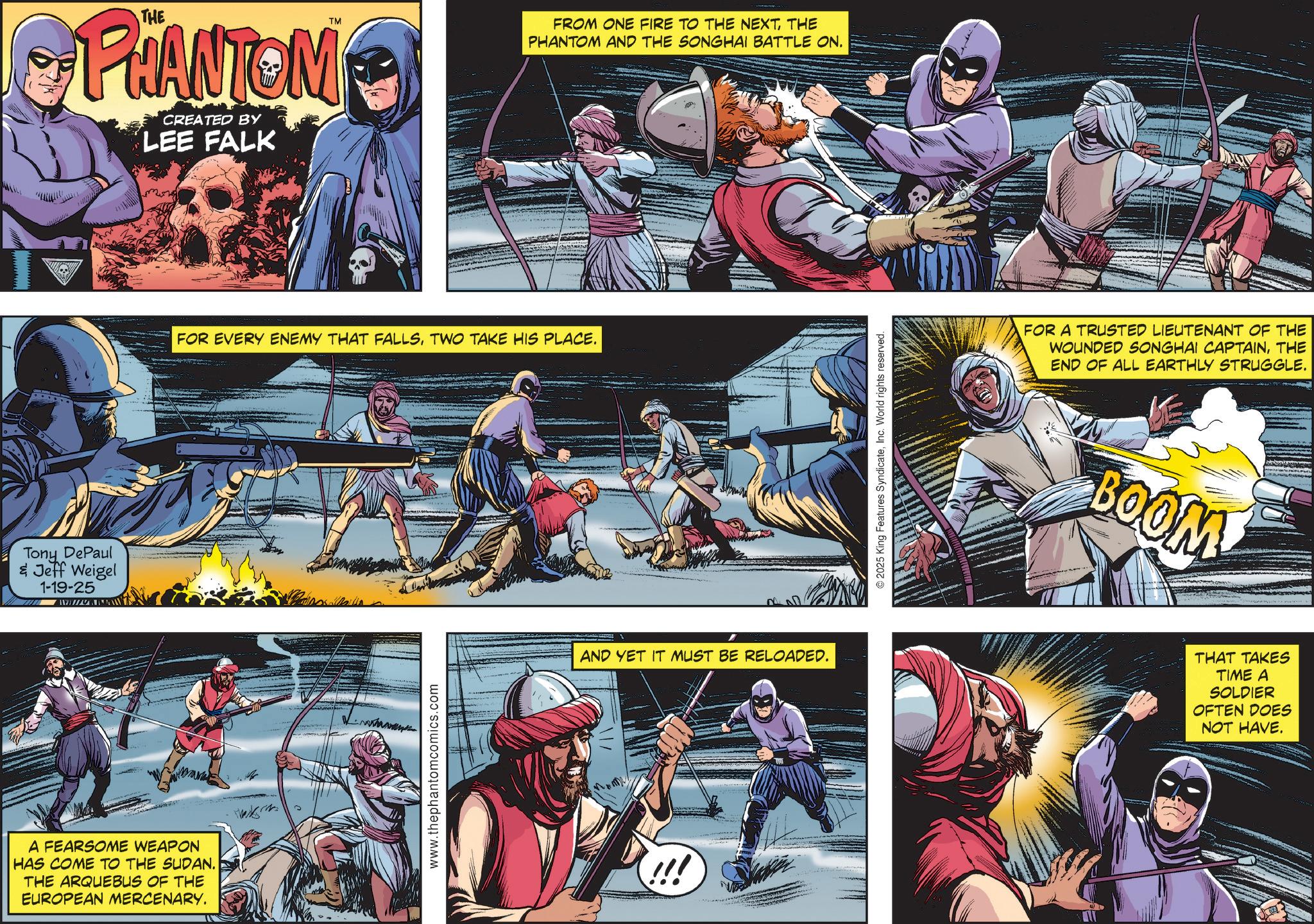 Hero OCR: Tony DePaul & Jeff Weigel 1-19-25 TM PHANTOM CREATED BY LEE FALK A FEARSOME WEAPON HAS COME TO THE SUDAN. THE ARQUEBUS OF THE EUROPEAN MERCENARY. FROM ONE FIRE TO THE NEXTTHE PHANTOM AND THE SONGHAI BATTLE ON. FOR EVERY ENEMY THAT FALLSTWO TAKE HIS PLACE. www.thephantomcomics.com AND YET IT MUST BE RELOADED. 2025 King Features SyndicateInc. World rights reserved. FOR A TRUSTED LIEUTENANT OF THE WOUNDED SONGHAI CAPTAINTHE END OF ALL EARTHLY STRUGGLE. BOOM THAT TAKES TIME A SOLDIER OFTEN DOES NOT HAVE. Tony DePaul & Jeff Weigel 1-19-25 TM PHANTOM CREATED BY LEE FALK A FEARSOME WEAPON HAS COME TO THE SUDAN . THE ARQUEBUS OF THE EUROPEAN MERCENARY . FROM ONE FIRE TO THE NEXTTHE PHANTOM AND THE SONGHAI BATTLE ON . FOR EVERY ENEMY THAT FALLSTWO TAKE HIS PLACE . www.thephantomcomics.com AND YET IT MUST BE RELOADED . 2025 King Features SyndicateInc. World rights reserved . FOR A TRUSTED LIEUTENANT OF THE WOUNDED SONGHAI CAPTAINTHE END OF ALL EARTHLY STRUGGLE . BOOM THAT TAKES TIME A SOLDIER OFTEN DOES NOT HAVE .
