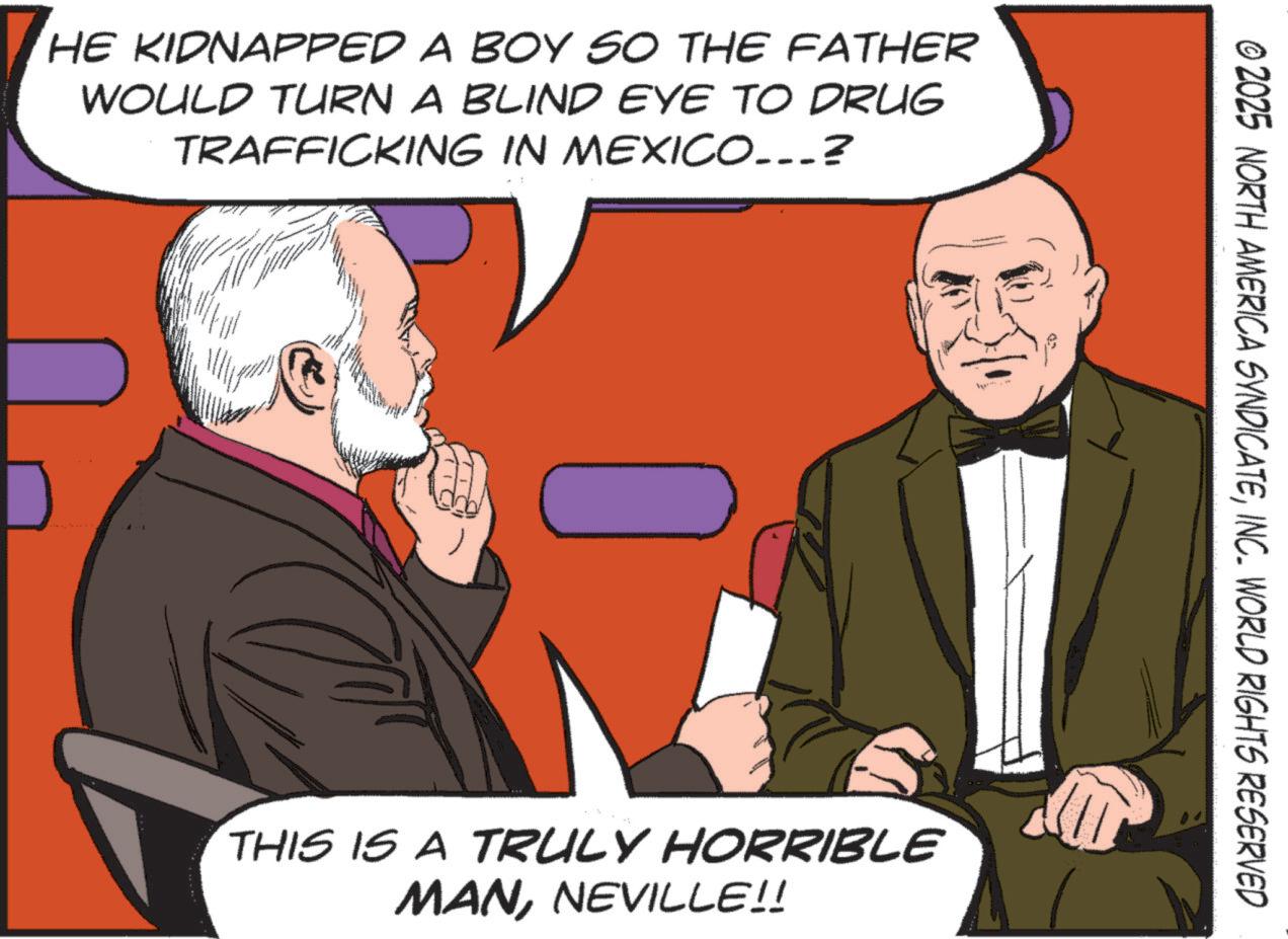 Comics OCR: HE KIDNAPPED A BOY SO THE FATHER WOULD TURN A BLIND EYE TO DRUG TRAFFICKING IN MEXICO...? © 2025 NORTH AMERICA SYNDICATEINC. WORLD RIGHTS RESERVED THIS IS A TRULY HORRIBLE MANNEVILLE!! HE KIDNAPPED A BOY SO THE FATHER WOULD TURN A BLIND EYE TO DRUG TRAFFICKING IN MEXICO ... ? © 2025 NORTH AMERICA SYNDICATEINC . WORLD RIGHTS RESERVED THIS IS A TRULY HORRIBLE MANNEVILLE !!