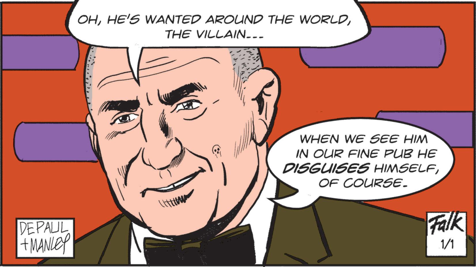 Publication OCR: DEPAUL + MANLEY OHTHE VILLAIN___ WHEN WE SEE HIM IN OUR FINE PUB HE DISGUISES HIMSELFOF COURSE. Falk 1/1 DEPAUL + MANLEY OHHE'S WANTED AROUND THE WORLDTHE VILLAIN___ WHEN WE SEE HIM IN OUR FINE PUB HE DISGUISES HIMSELFOF COURSE . Falk 1/1