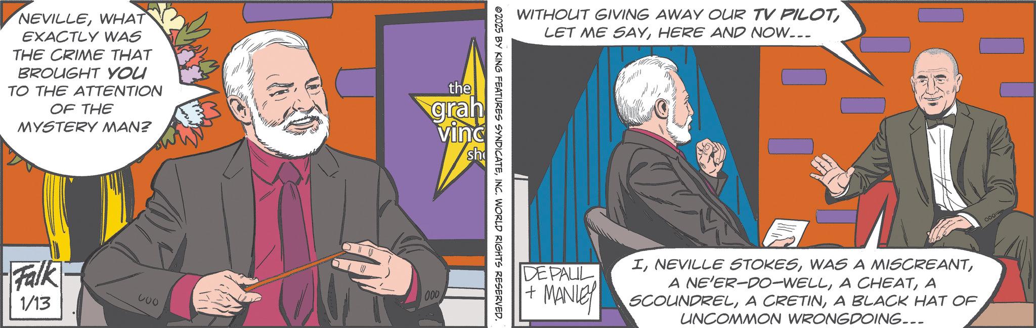 Comic book OCR: NEVILLEWHAT EXACTLY WAS THE CRIME THAT BROUGHT YOU TO THE ATTENTION OF THE MYSTERY MAN? the grah VING sh Falk 1/13 600 000 WITHOUT GIVING AWAY OUR TV PILOTHERE AND NOW... ©2025 BY KING FEATURES SYNDICATEINC. WORLD RIGHTS RESERVED. DE PAUL IA SCOUNDRELA BLACK HAT OF UNCOMMON WRONGDOING... MANLEY SCOUNDREL000 NEVILLEWHAT EXACTLY WAS THE CRIME THAT BROUGHT YOU TO THE ATTENTION OF THE MYSTERY MAN ? the grah VING sh Falk 1/13 600 000 WITHOUT GIVING AWAY OUR TV PILOTLET ME SAYHERE AND NOW ... © 2025 BY KING FEATURES SYNDICATEINC . WORLD RIGHTS RESERVED . DE PAUL INEVILLE STOKESWAS A MISCREANTA NE'ER - DO - WELLA CHEATA SCOUNDRELA CRETINA BLACK HAT OF UNCOMMON WRONGDOING ... MANLEY SCOUNDREL