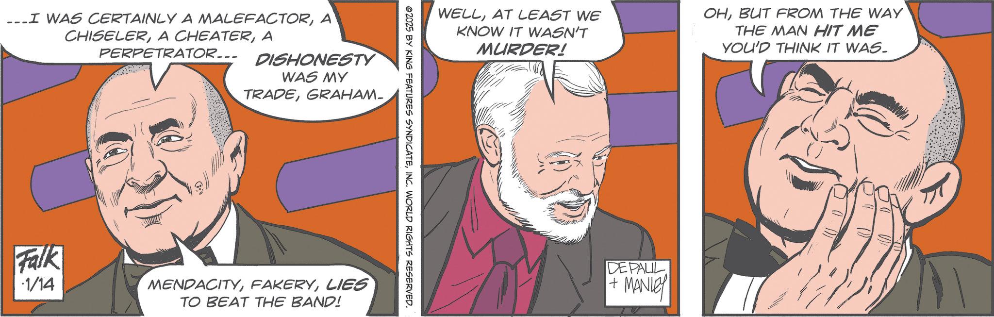 Moustache OCR: I WAS CERTAINLY A MALEFACTORA CHISELERA PERPETRATOR... DISHONESTY WAS MY TRADEGRAHAM. WELLAT LEAST WE KNOW IT WASN'T MURDER! OHBUT FROM THE WAY THE MAN HIT ME YOU'D THINK IT WAS. ©2025 BY KING FEATURES SYNDICATEINC. WORLD RIGHTS RESERVED. Falk 1/14 MENDACITYLIES TO BEAT THE BAND! DE PAUL + MANLEY I WAS CERTAINLY A MALEFACTORA CHISELERA CHEATERA PERPETRATOR ... DISHONESTY WAS MY TRADEGRAHAM . WELLAT LEAST WE KNOW IT WASN'T MURDER ! OHBUT FROM THE WAY THE MAN HIT ME YOU'D THINK IT WAS . © 2025 BY KING FEATURES SYNDICATEINC . WORLD RIGHTS RESERVED . Falk 1/14 MENDACITYLIES TO BEAT THE BAND ! DE PAUL + MANLEY