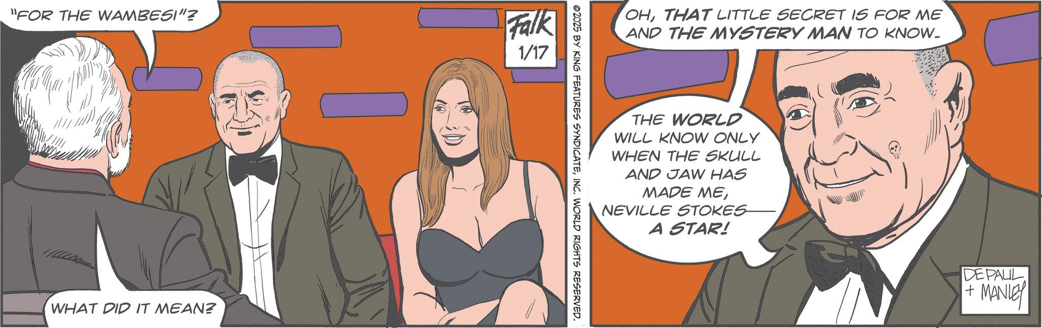 Comics OCR: "FOR THE WAMBESI"? Falk 1/17 WHAT DID IT MEAN? OHTHAT LITTLE SECRET IS FOR ME AND THE MYSTERY MAN TO KNOW. THE WORLD WILL KNOW ONLY WHEN THE SKULL AND JAW HAS MADE MENEVILLE STOKES A STAR! ©2025 BY KING FEATURES SYNDICATEINC. WORLD RIGHTS RESERVED. DE PAUL + MANLEY " FOR THE WAMBESI " ? Falk 1/17 WHAT DID IT MEAN ? OHTHAT LITTLE SECRET IS FOR ME AND THE MYSTERY MAN TO KNOW . THE WORLD WILL KNOW ONLY WHEN THE SKULL AND JAW HAS MADE MENEVILLE STOKES A STAR ! © 2025 BY KING FEATURES SYNDICATEINC . WORLD RIGHTS RESERVED . DE PAUL + MANLEY