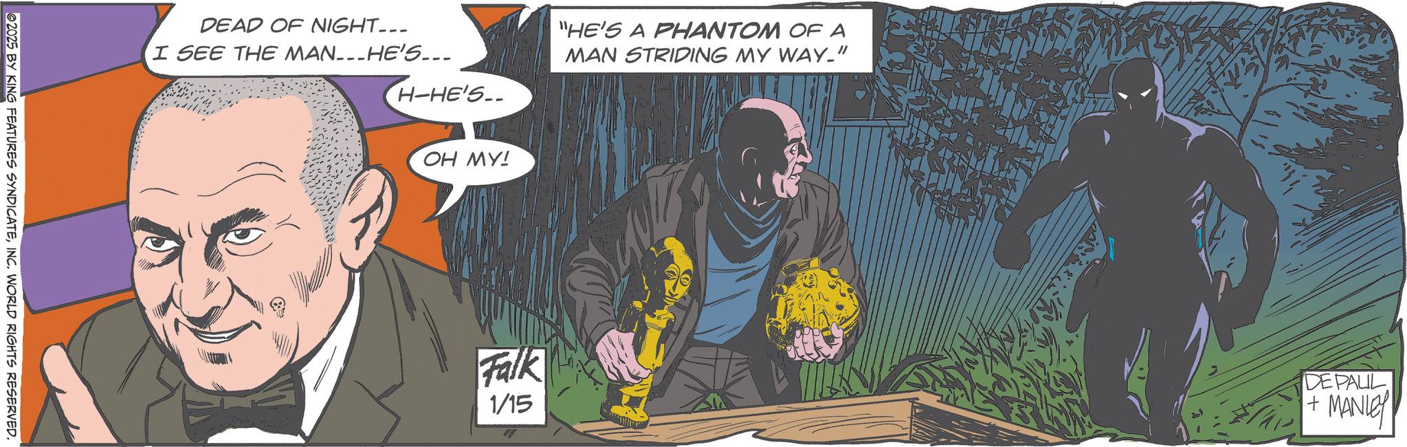Hero OCR: 2025 BY KING FEATURES SYNDICATEINC. WORLD RIGHTS RESERVED. DEAD OF NIGHT... I SEE THE MAN...HE'S... H-HE'S.. "HE'S A PHANTOM OF A MAN STRIDING MY WAY_" OH MY! Falk 1/15 DE PAUL + MANLEY 2025 BY KING FEATURES SYNDICATEINC . WORLD RIGHTS RESERVED . DEAD OF NIGHT ... I SEE THE MAN ... HE'S ... H - HE'S .. " HE'S A PHANTOM OF A MAN STRIDING MY WAY_ " OH MY ! Falk 1/15 DE PAUL + MANLEY