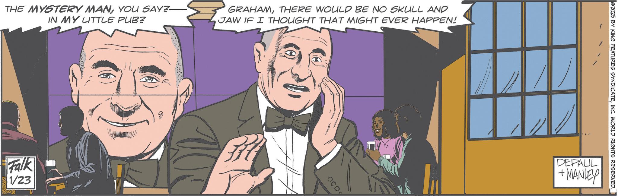 Comics OCR: THE MYSTERY MANYOU SAY?- IN MY LITTLE PUB? GRAHAMTHERE WOULD BE NO SKULL AND JAW IF I THOUGHT THAT MIGHT EVER HAPPEN! Falk 1/23 Ga ? OCO 2025 BY KING FEATURES SYNDICATEINC. WORLD RIGHTS RESERVED. DEPAUL +MANIEY THE MYSTERY MANYOU SAY ? - IN MY LITTLE PUB ? GRAHAMTHERE WOULD BE NO SKULL AND JAW IF I THOUGHT THAT MIGHT EVER HAPPEN ! Falk 1/23 Ga ? OCO 2025 BY KING FEATURES SYNDICATEINC . WORLD RIGHTS RESERVED . DEPAUL + MANIEY