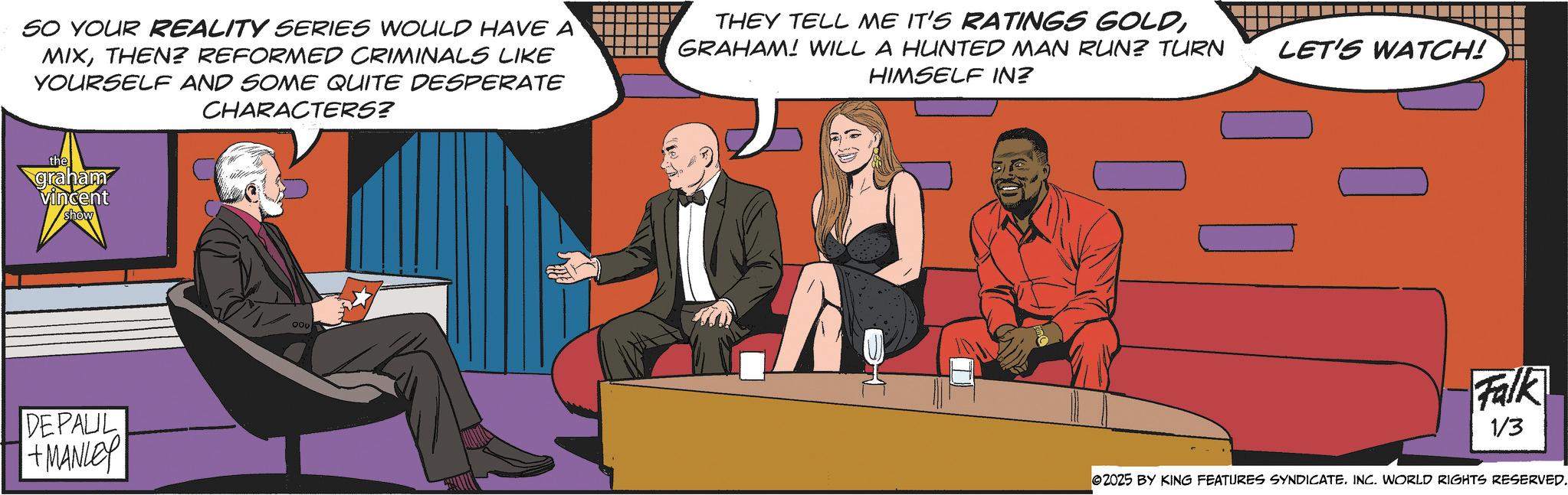 Graphic design OCR: SO YOUR REALITY SERIES WOULD HAVE A MIXTHEN? REFORMED CRIMINALS LIKE YOURSELF AND SOME QUITE DESPERATE CHARACTERS? the graham vincent show DEPAUL +MANLEY 300 THEY TELL ME IT'S RATINGS GOLDGRAHAM! WILL A HUNTED MAN RUN? TURN HIMSELF IN? LET'S WATCH! Falk 1/3 02025 BY KING FEATURES SYNDICATE. INC. WORLD RIGHTS RESERVED. SO YOUR REALITY SERIES WOULD HAVE A MIXTHEN ? REFORMED CRIMINALS LIKE YOURSELF AND SOME QUITE DESPERATE CHARACTERS ? the graham vincent show DEPAUL + MANLEY 300 THEY TELL ME IT'S RATINGS GOLDGRAHAM ! WILL A HUNTED MAN RUN ? TURN HIMSELF IN ? LET'S WATCH ! Falk 1/3 02025 BY KING FEATURES SYNDICATE . INC . WORLD RIGHTS RESERVED .