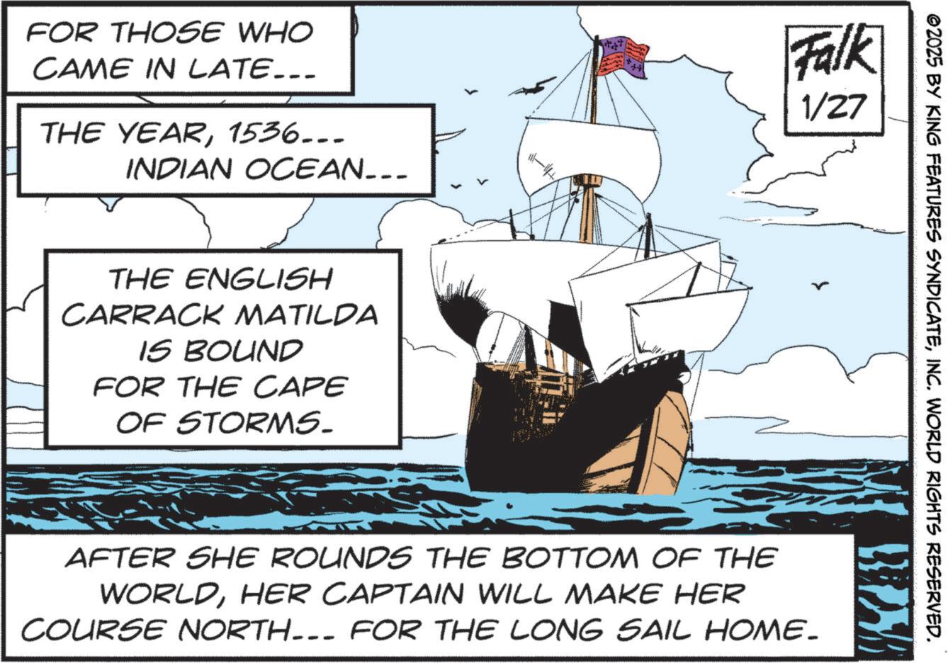 Animated cartoon OCR: FOR THOSE WHO CAME IN LATE….. THE YEAR1536... INDIAN OCEAN... Falk 1/27 THE ENGLISH CARRACK MATILDA IS BOUND FOR THE CAPE OF STORMS_ ©2025 BY KING FEATURES SYNDICATEINC. WORLD RIGHTS RESERVED. BRZY AFTER SHE ROUNDS THE BOTTOM OF THE WORLDHER CAPTAIN WILL MAKE HER COURSE NORTH--- FOR THE LONG SAIL HOME- FOR THOSE WHO CAME IN LATE … .. THE YEAR1536 ... INDIAN OCEAN ... Falk 1/27 THE ENGLISH CARRACK MATILDA IS BOUND FOR THE CAPE OF STORMS_ © 2025 BY KING FEATURES SYNDICATEINC . WORLD RIGHTS RESERVED . BRZY AFTER SHE ROUNDS THE BOTTOM OF THE WORLDHER CAPTAIN WILL MAKE HER COURSE NORTH --- FOR THE LONG SAIL HOME-