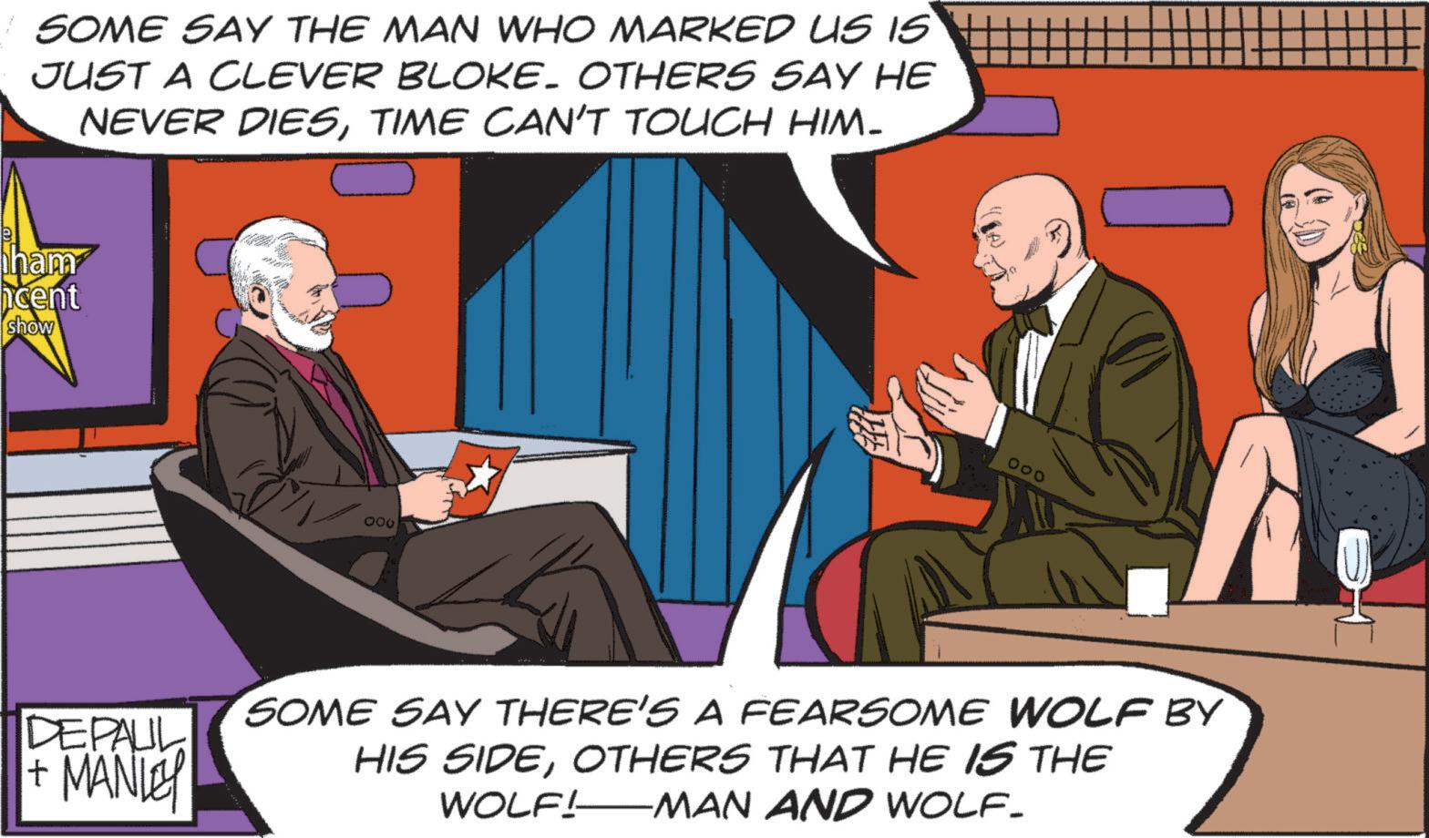 Animated cartoon OCR: SOME SAY THE MAN WHO MARKED US IS JUST A CLEVER BLOKE. OTHERS SAY HE NEVER DIESTIME CAN'T TOUCH HIM- ham cent show DEPAUL + MANLEY 000 000 SOME SAY THERE'S A FEARSOME WOLF BY HIS SIDEOTHERS THAT HE IS THE WOLF! —MAN AND WOLF- SOME SAY THE MAN WHO MARKED US IS JUST A CLEVER BLOKE . OTHERS SAY HE NEVER DIESTIME CAN'T TOUCH HIM- ham cent show DEPAUL + MANLEY 000 000 SOME SAY THERE'S A FEARSOME WOLF BY HIS SIDEOTHERS THAT HE IS THE WOLF ! —MAN AND WOLF-