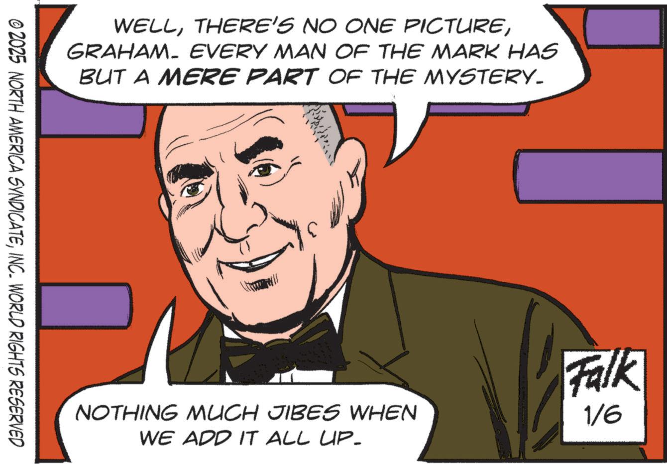 Pleased OCR: WELLGRAHAM. EVERY MAN OF THE MARK HAS BUT A MERE PART OF THE MYSTERY_ © 2025 NORTH AMERICA SYNDICATEINC. WORLD RIGHTS RESERVED NOTHING MUCH JIBES WHEN WE ADD IT ALL UP- Falk 1/6 WELLTHERE'S NO ONE PICTUREGRAHAM . EVERY MAN OF THE MARK HAS BUT A MERE PART OF THE MYSTERY_ © 2025 NORTH AMERICA SYNDICATEINC . WORLD RIGHTS RESERVED NOTHING MUCH JIBES WHEN WE ADD IT ALL UP- Falk 1/6