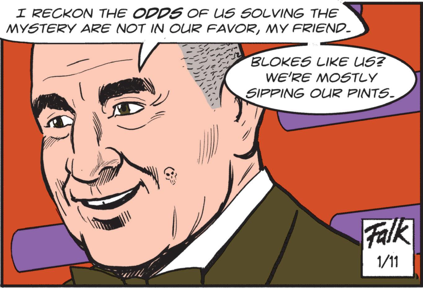 Animated cartoon OCR: I RECKON THE ODDS OF US SOLVING THE MYSTERY ARE NOT IN OUR FAVORMY FRIEND. BLOKES LIKE US? WE'RE MOSTLY SIPPING OUR PINTS. Falk 1/11 I RECKON THE ODDS OF US SOLVING THE MYSTERY ARE NOT IN OUR FAVORMY FRIEND . BLOKES LIKE US ? WE'RE MOSTLY SIPPING OUR PINTS . Falk 1/11