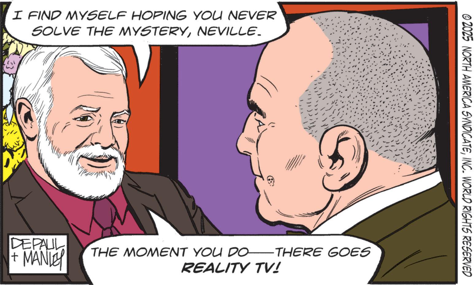 Animated cartoon OCR: I FIND MYSELF HOPING YOU NEVER SOLVE THE MYSTERYNEVILLE. © 2025 NORTH AMERICA SYNDICATEINC. WORLD RIGHTS RESERVED DEPAUL + MANLEY THE MOMENT YOU DO ·THERE GOES REALITY TV! I FIND MYSELF HOPING YOU NEVER SOLVE THE MYSTERYNEVILLE . © 2025 NORTH AMERICA SYNDICATEINC . WORLD RIGHTS RESERVED DEPAUL + MANLEY THE MOMENT YOU DO · THERE GOES REALITY TV !