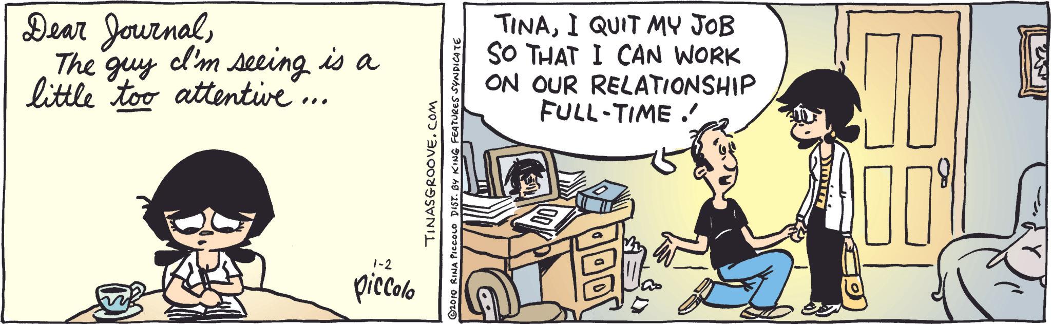 Conversation OCR: Dear JournalThe guy I'm seeing is a little too attentive.. 1-2 piccolo TINASGROOVE.COM 2010 RINA PICCOLO DIST. BY KING FEATURES SYNDICATE TINAI QUIT MY JOB SO THAT I CAN WORK ON OUR RELATIONSHIP FULL-TIME.' Dear JournalThe guy I'm seeing is a little too attentive .. 1-2 piccolo TINASGROOVE.COM 2010 RINA PICCOLO DIST . BY KING FEATURES SYNDICATE TINAI QUIT MY JOB SO THAT I CAN WORK ON OUR RELATIONSHIP FULL - TIME . '