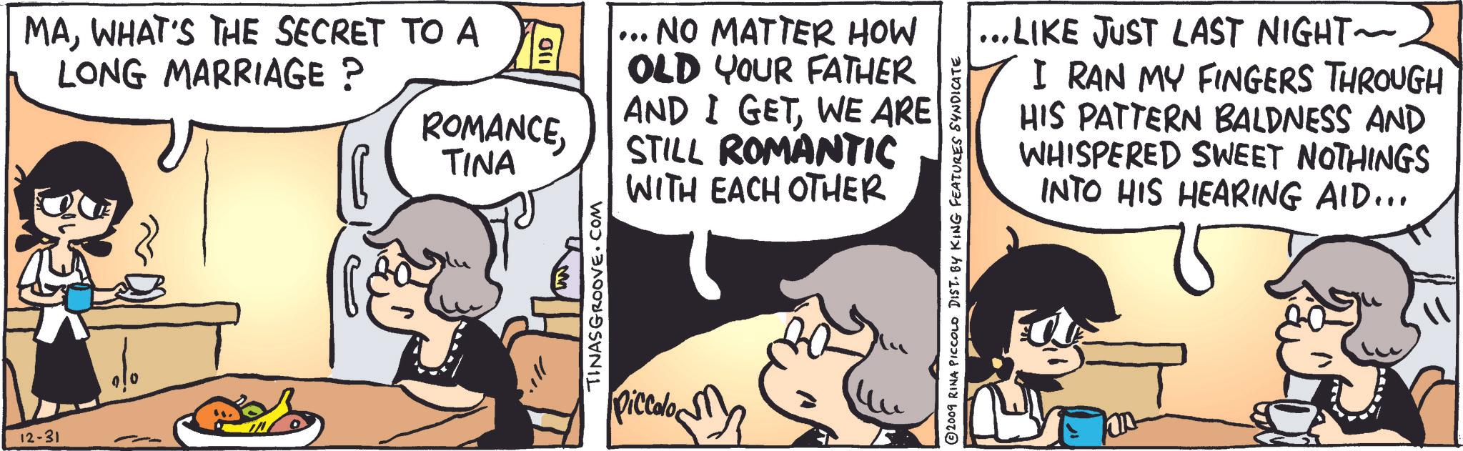 Art OCR: 12-31 MAWHAT'S THE SECRET TO A LONG MARRIAGE ? ROMANCETINA TINASGROOVE.COM piccolo ??? ... NO MATTER HOW OLD YOUR FATHER AND I GETWE ARE STILL ROMANTIC WITH EACH OTHER ...LIKE JUST LAST NIGHT~. I RAN MY FINGERS THROUGH HIS PATTERN BALDNESS AND WHISPERED SWEET NOTHINGS INTO HIS HEARING AID... 2009 RINA PICCOLO DIST. BY KING FEATURES SYNDICATE 12-31 MAWHAT'S THE SECRET TO A LONG MARRIAGE ? ROMANCETINA TINASGROOVE.COM piccolo ??? ... NO MATTER HOW OLD YOUR FATHER AND I GETWE ARE STILL ROMANTIC WITH EACH OTHER ... LIKE JUST LAST NIGHT ~ . I RAN MY FINGERS THROUGH HIS PATTERN BALDNESS AND WHISPERED SWEET NOTHINGS INTO HIS HEARING AID ... 2009 RINA PICCOLO DIST . BY KING FEATURES SYNDICATE