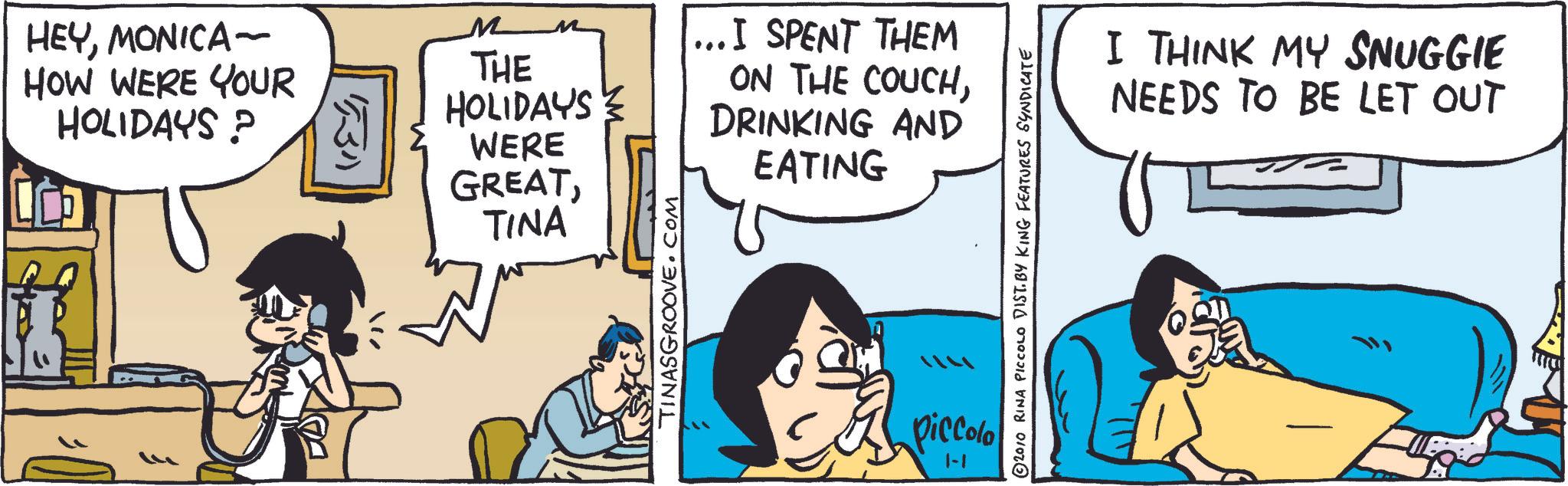 People OCR: HEYMONICA- HOW WERE YOUR HOLIDAYS? 531 M THE M HOLIDAYS WERE GREATTINA TINASGROOVE.COM ... I SPENT THEM ON THE COUCHDRINKING AND EATING piccolo 1-1 © 2010 RINA PICCOLO DIST. BY KING FEATURES SYNDICATE I THINK MY SNUGGIE NEEDS TO BE LET OUT HEYMONICA- HOW WERE YOUR HOLIDAYS ? 531 M THE M HOLIDAYS WERE GREATTINA TINASGROOVE.COM ... I SPENT THEM ON THE COUCHDRINKING AND EATING piccolo 1-1 © 2010 RINA PICCOLO DIST . BY KING FEATURES SYNDICATE I THINK MY SNUGGIE NEEDS TO BE LET OUT