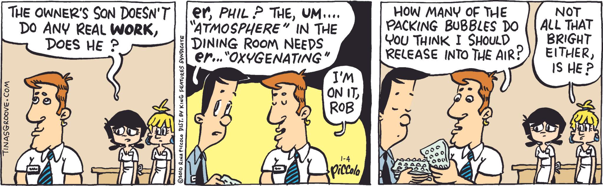 Mammal OCR: TINASGROOVE.COM THE OWNER'S SON DOESN'T DO ANY REAL WORKDOES HE ? ? © 2010 RINA PICCOLO DIST. BY KING FEATURES SYNDICATE erUM.... "ATMOSPHERE" IN THE DINING ROOM NEEDS er..."OXYGENATING" I'M ON ITROB 1-4 Piccolo HOW MANY OF THE PACKING BUBBLES DO YOU THINK I SHOULD RELEASE INTO THE AIR? NOT ALL THAT BRIGHT EITHERIS HE? TINASGROOVE.COM THE OWNER'S SON DOESN'T DO ANY REAL WORKDOES HE ? ? © 2010 RINA PICCOLO DIST . BY KING FEATURES SYNDICATE erPHIL ? THEUM .... " ATMOSPHERE " IN THE DINING ROOM NEEDS er ... " OXYGENATING " I'M ON ITROB 1-4 Piccolo HOW MANY OF THE PACKING BUBBLES DO YOU THINK I SHOULD RELEASE INTO THE AIR ? NOT ALL THAT BRIGHT EITHERIS HE ?