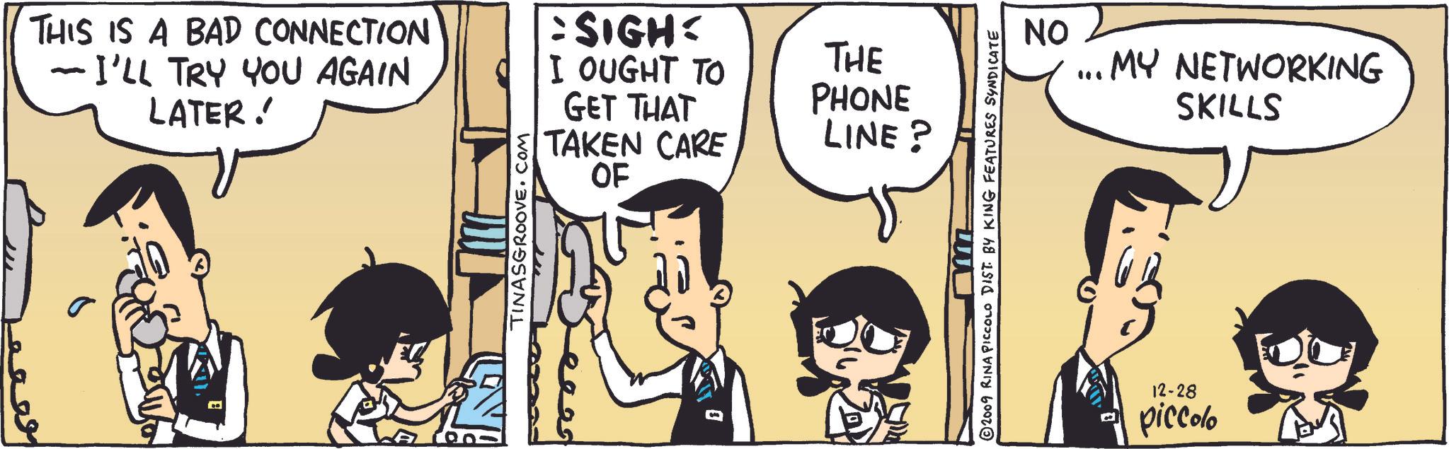 Line OCR: THIS IS A BAD CONNECTION I'LL TRY YOU AGAIN LATER! TINASGROOVE.COM SIGH: I OUGHT TO GET THAT THE PHONE TAKEN CARE OF LINE? 2009 RINA PICCOLO DIST. BY KING FEATURES SYNDICATE NO MY NETWORKING SKILLS 12-28 piccolo THIS IS A BAD CONNECTION I'LL TRY YOU AGAIN LATER ! TINASGROOVE.COM SIGH : I OUGHT TO GET THAT THE PHONE TAKEN CARE OF LINE ? 2009 RINA PICCOLO DIST . BY KING FEATURES SYNDICATE NO MY NETWORKING SKILLS 12-28 piccolo