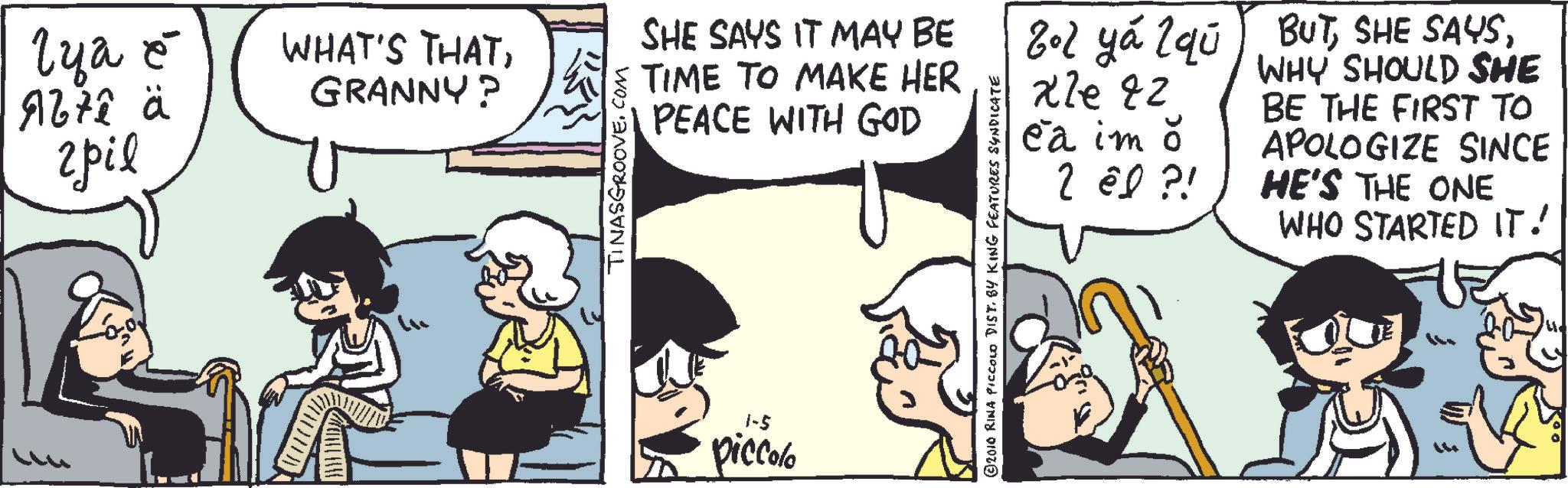 Parallel OCR: lya e 967ê ä ???? WHAT'S THATGRANNY? TINASGROOVE.COM SHE SAYS IT MAY BE TIME TO MAKE HER PEACE WITH GOD 1-5 piccolo ©2010 RINA PICCOLO DIST. BY KING FEATURES SYNDICATE 202 ya 2 qu BUT27e82 xle Ca im o 2 el ?! WHY SHOULD SHE BE THE FIRST TO APOLOGIZE SINCE HE'S THE ONE WHO STARTED IT! lya e 967ê ä ???? WHAT'S THATGRANNY ? TINASGROOVE.COM SHE SAYS IT MAY BE TIME TO MAKE HER PEACE WITH GOD 1-5 piccolo © 2010 RINA PICCOLO DIST . BY KING FEATURES SYNDICATE 202 ya 2 qu BUTSHE SAYS27e82 xle Ca im o 2 el ? ! WHY SHOULD SHE BE THE FIRST TO APOLOGIZE SINCE HE'S THE ONE WHO STARTED IT !