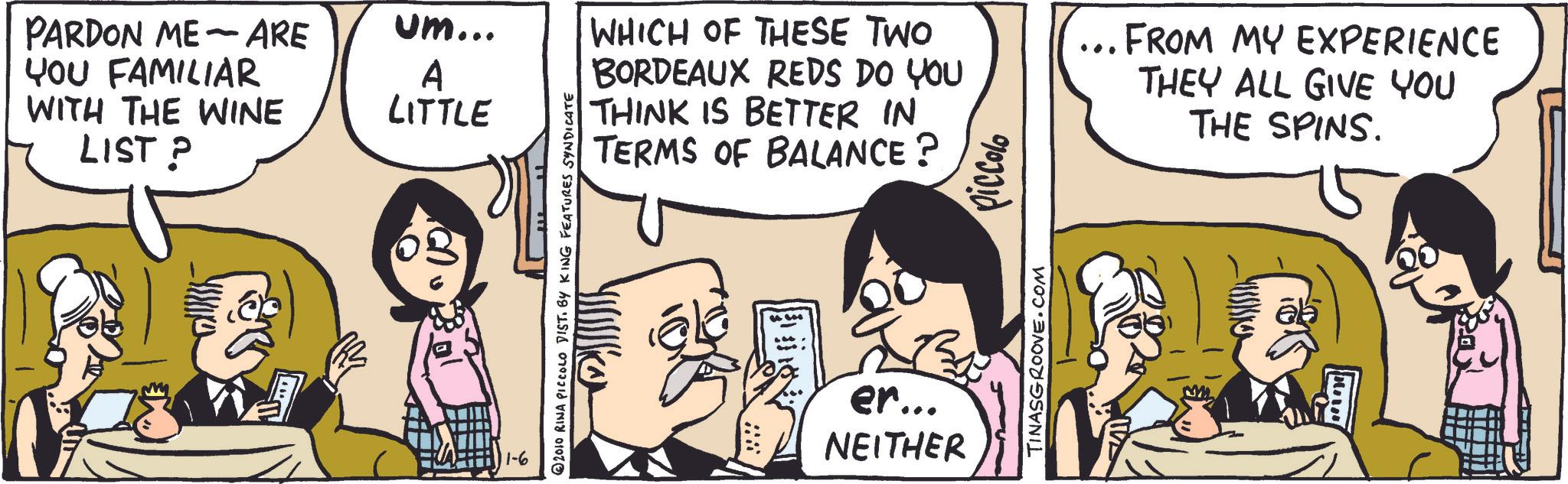 Line OCR: - PARDON ME ARE YOU FAMILIAR um... A WITH THE WINE LIST ? LITTLE 11-6 2010 RINA PICCOLO DIST. BY KING FEATURES SYNDICATE WHICH OF THESE TWO BORDEAUX REDS DO YOU THINK IS BETTER IN TERMS OF BALANCE? 0103310 FROM MY EXPERIENCE THEY ALL GIVE YOU THE SPINS. er... NEITHER TINASGROOVE.COM O - PARDON ME ARE YOU FAMILIAR um ... A WITH THE WINE LIST ? LITTLE 11-6 2010 RINA PICCOLO DIST . BY KING FEATURES SYNDICATE WHICH OF THESE TWO BORDEAUX REDS DO YOU THINK IS BETTER IN TERMS OF BALANCE ? 0103310 FROM MY EXPERIENCE THEY ALL GIVE YOU THE SPINS . er ... NEITHER TINASGROOVE.COM O