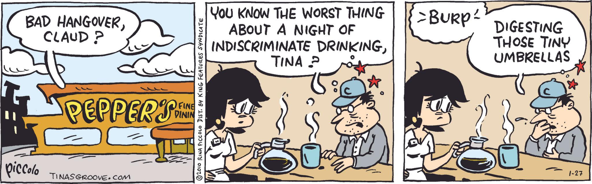 Comic book OCR: BAD HANGOVERCLAUD? 2010 RINA PICCOLO DIST. BY KING FEATURES SYNDICATE PEPPERS FINE DININ piccolo TINASGROOVE.COM YOU KNOW THE WORST THING ABOUT A NIGHT OF INDISCRIMINATE DRINKINGTINA ? >BURP DIGESTING THOSE TINY UMBRELLAS 1-27 BAD HANGOVERCLAUD ? 2010 RINA PICCOLO DIST . BY KING FEATURES SYNDICATE PEPPERS FINE DININ piccolo TINASGROOVE.COM YOU KNOW THE WORST THING ABOUT A NIGHT OF INDISCRIMINATE DRINKINGTINA ? > BURP DIGESTING THOSE TINY UMBRELLAS 1-27