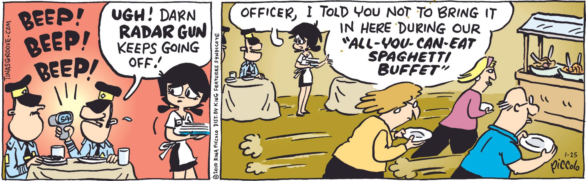 Rectangle OCR: TINASGROOVE.COM BEEP! BEEP! BEEP! ||| (54 ???? UGH! DARN RADAR GUN KEEPS GOING OFF. © 2010 RINA PICCOLO DIST. BY KING FEATURES SYNDICATE OFFICERI TOLD YOU NOT TO BRING IT IN HERE DURING OUR "ALL-YOU-CAN-EAT SPAGHETTI BUFFET" Eu = 1-25 piccolo TINASGROOVE.COM BEEP ! BEEP ! BEEP ! ||| ( 54 ???? UGH ! DARN RADAR GUN KEEPS GOING OFF . © 2010 RINA PICCOLO DIST . BY KING FEATURES SYNDICATE OFFICERI TOLD YOU NOT TO BRING IT IN HERE DURING OUR " ALL - YOU - CAN - EAT SPAGHETTI BUFFET " Eu = 1-25 piccolo