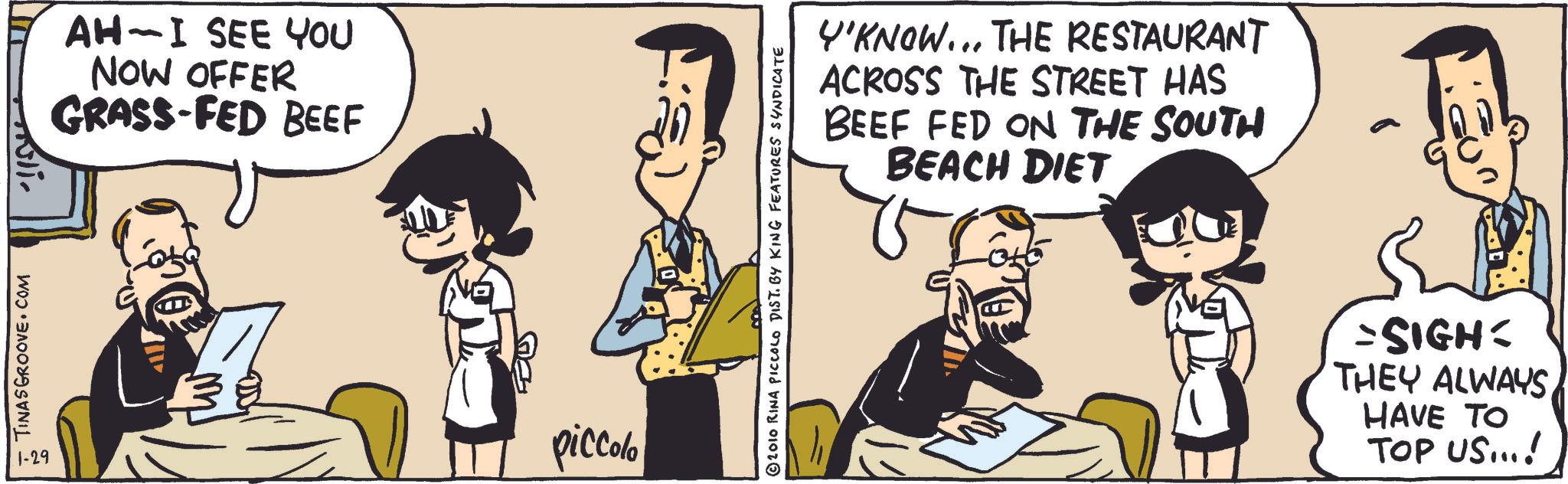 Humour OCR: TINASGROOVE.COM 1-29 ????? AH-I SEE YOU NOW OFFER GRASS-FED BEEF 38 piccolo © 2010 RINA PICCOLO DIST. BY KING FEATURES SYNDICATE Y'KNOW... THE RESTAURANT ACROSS THE STREET HAS BEEF FED ON THE SOUTH BEACH DIET =SIGHT THEY ALWAYSHAVE TO TOP US...! TINASGROOVE.COM 1-29 ????? AH - I SEE YOU NOW OFFER GRASS - FED BEEF 38 piccolo © 2010 RINA PICCOLO DIST . BY KING FEATURES SYNDICATE Y'KNOW ... THE RESTAURANT ACROSS THE STREET HAS BEEF FED ON THE SOUTH BEACH DIET = SIGHT THEY ALWAYSHAVE TO TOP US ... !