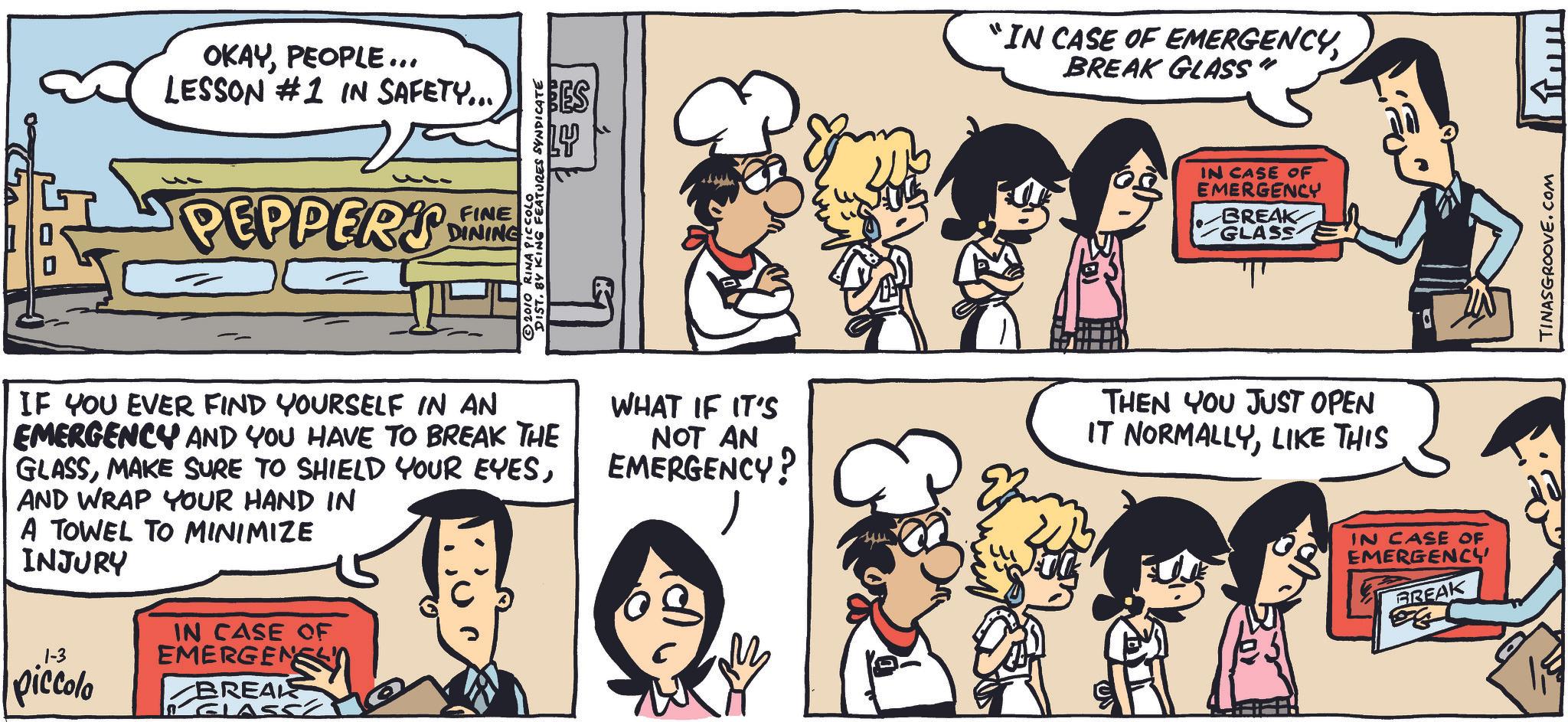 Human OCR: OKAYPEOPLE... LESSON #1 IN SAFETY... PEPPER'S E FINE DINING DIST. BY KING FEATURES SYNDICATE © 2010 RINA PICCOLO BES "IN CASE OF EMERGENCYBREAK GLASS" ? IN CASE OF EMERGENCY BREAK GLASS IF YOU EVER FIND YOURSELF IN AN EMERGENCY AND YOU HAVE TO BREAK THE GLASSAND WRAP YOUR HAND IN A TOWEL TO MINIMIZE INJURY 1-3 piccolo IN CASE OF EMERGENS BREAKS GLASS WHAT IF IT'S NOT AN EMERGENCY? ? THEN YOU JUST OPEN IT NORMALLYLIKE THIS IN CASE OF EMERGENCY BREAK ??? TINASGROOVE.COM OKAYPEOPLE ... LESSON # 1 IN SAFETY ... PEPPER'S E FINE DINING DIST . BY KING FEATURES SYNDICATE © 2010 RINA PICCOLO BES " IN CASE OF EMERGENCYBREAK GLASS " ? IN CASE OF EMERGENCY BREAK GLASS IF YOU EVER FIND YOURSELF IN AN EMERGENCY AND YOU HAVE TO BREAK THE GLASSMAKE SURE TO SHIELD YOUR EYESAND WRAP YOUR HAND IN A TOWEL TO MINIMIZE INJURY 1-3 piccolo IN CASE OF EMERGENS BREAKS GLASS WHAT IF IT'S NOT AN EMERGENCY ? ? THEN YOU JUST OPEN IT NORMALLYLIKE THIS IN CASE OF EMERGENCY BREAK ??? TINASGROOVE.COM
