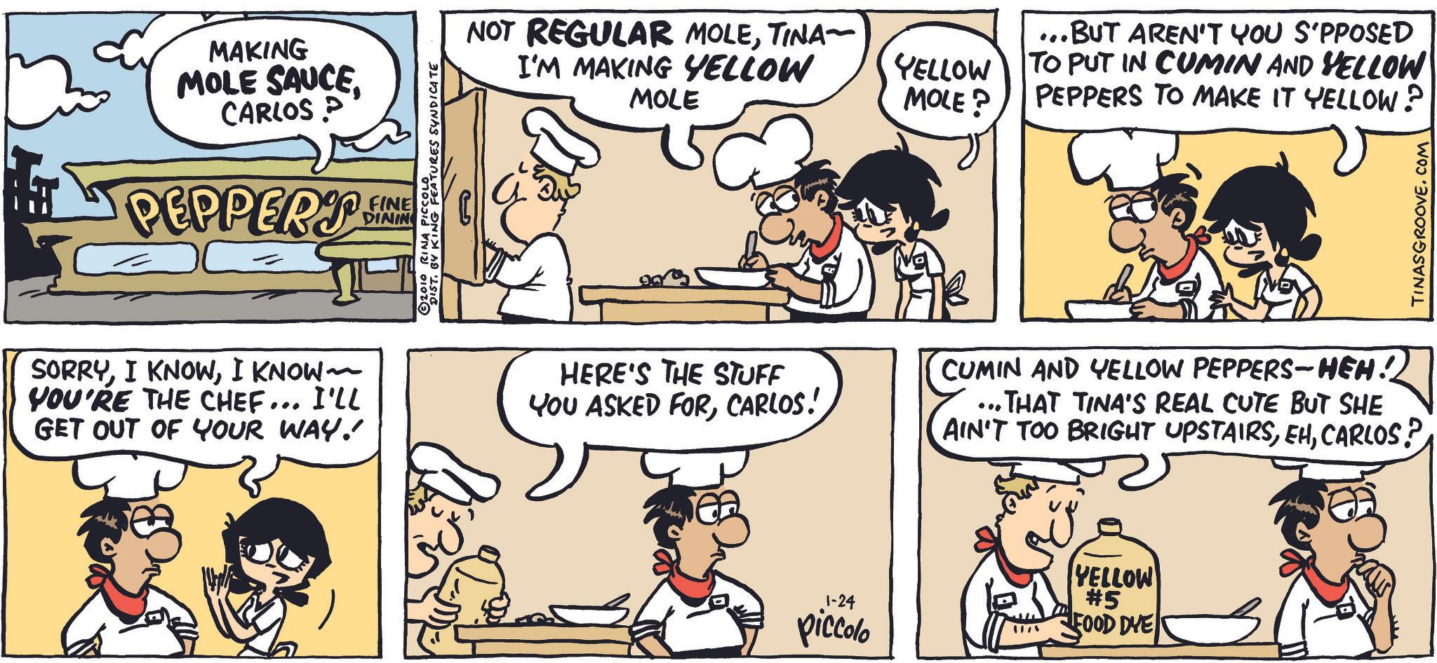 Organism OCR: MAKING MOLE SAUCECARLOS P PEPPERT FINE DINING DIST. BY KING FEATURES SYNDICATE 2010 RINA PICCOLO ?? NOT REGULAR MOLETINA- I'M MAKING YELLOW MOLE YELLOW MOLE? ...BUT AREN'T YOU S'PPOSED TO PUT IN CUMIN AND YELLOW PEPPERS TO MAKE IT YELLOW? SORRYI KNOW~ YOU'RE THE CHEF... I'LL GET OUT OF YOUR WAY! HERE'S THE STUFF YOU ASKED FORCARLOS! CUMIN AND YELLOW PEPPERS-HEH! ...THAT TINA'S REAL CUTE BUT SHE AIN'T TOO BRIGHT UPSTAIRSCARLOS? 1-24 piccolo YELLOW #5 FOOD DYE TINASGROOVE.COM MAKING MOLE SAUCECARLOS P PEPPERT FINE DINING DIST . BY KING FEATURES SYNDICATE 2010 RINA PICCOLO ?? NOT REGULAR MOLETINA- I'M MAKING YELLOW MOLE YELLOW MOLE ? ... BUT AREN'T YOU S'PPOSED TO PUT IN CUMIN AND YELLOW PEPPERS TO MAKE IT YELLOW ? SORRYI KNOWI KNOW ~ YOU'RE THE CHEF ... I'LL GET OUT OF YOUR WAY ! HERE'S THE STUFF YOU ASKED FORCARLOS ! CUMIN AND YELLOW PEPPERS - HEH ! ... THAT TINA'S REAL CUTE BUT SHE AIN'T TOO BRIGHT UPSTAIRSCARLOS ? 1-24 piccolo YELLOW # 5 FOOD DYE TINASGROOVE.COM