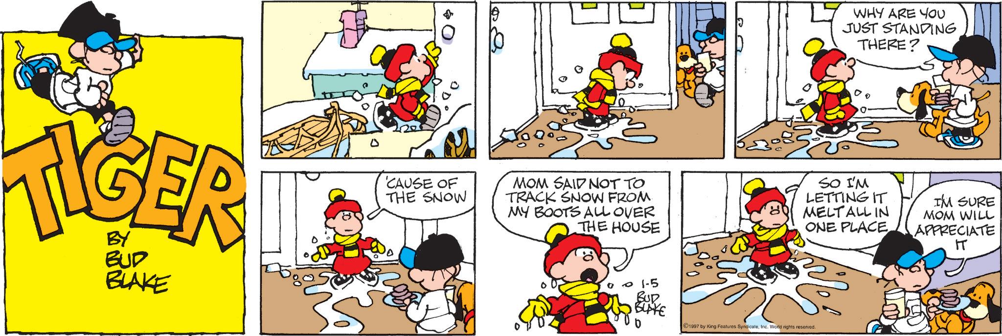 Comic book OCR: TIGER BY BUD BLAKE 0 'CAUSE OF THE SNOW MOM SAID NOT TO TRACK SNOW FROM MY BOOTS ALL OVER THE HOUSE & WHY ARE YOU JUST STANDING THERE? SO I'M LETTING IT MELT ALL IN ONE PLACE I'M SURE MOM WILL APPRECIATE IT 01-5 BUR BUYE b 1997 by King Features SyndicateInc. World rights reserved. TIGER BY BUD BLAKE 0 ' CAUSE OF THE SNOW MOM SAID NOT TO TRACK SNOW FROM MY BOOTS ALL OVER THE HOUSE & WHY ARE YOU JUST STANDING THERE ? SO I'M LETTING IT MELT ALL IN ONE PLACE I'M SURE MOM WILL APPRECIATE IT 01-5 BUR BUYE b 1997 by King Features SyndicateInc. World rights reserved .